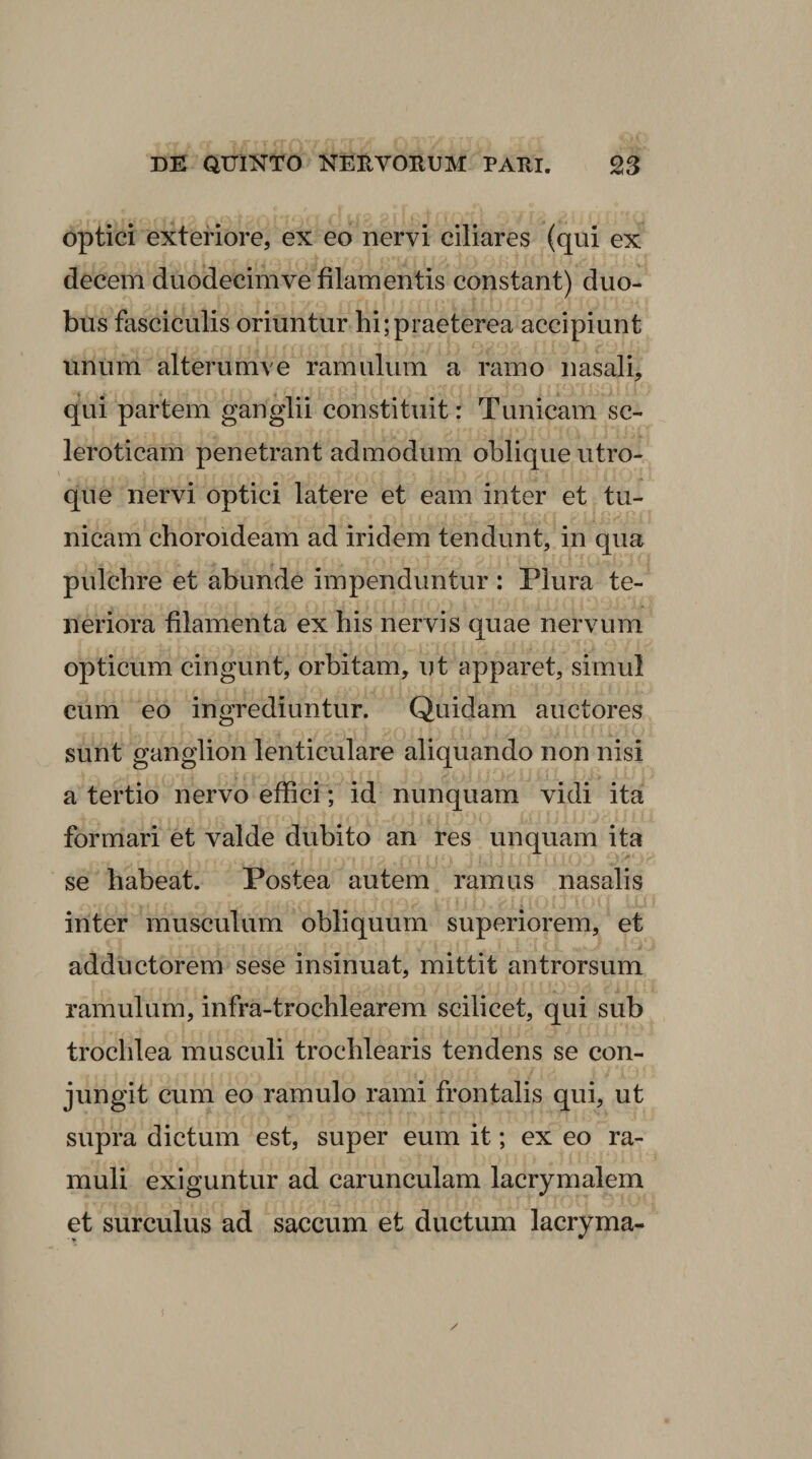 optici exteriore, ex eo nervi ciliares (qui ex decem duodecimve filamentis constant) duo¬ bus fasciculis oriuntur hi;praeterea accipiunt unum alterumve ramulum a ramo nasali, qui partem ganglii constituit: Tunicam sc- leroticam penetrant admodum oblique utro¬ que nervi optici latere et eam inter et tu¬ nicam choroideam ad iridem tendunt, in qua pulchre et abunde impenduntur : Plura te¬ neriora filamenta ex his nervis quae nervum opticum cingunt, orbitam, ut apparet, simul cum eo ingrediuntur. Quidam auctores sunt ganglion lenticulare aliquando non nisi a tertio nervo effici; id nunquam vidi ita formari et valde dubito an res unquam ita se habeat. Postea autem ramus nasalis inter musculum obliquum superiorem, et adductorem sese insinuat, mittit antrorsum ramulum, infra-trochlearera scilicet, qui sub trochlea musculi trochlearis tendens se con¬ jungit cum eo ramulo rami frontalis qui, ut supra dictum est, super eum it; ex eo ra¬ muli exiguntur ad carunculam lacrymalem et surculus ad saccum et ductum lacryma-