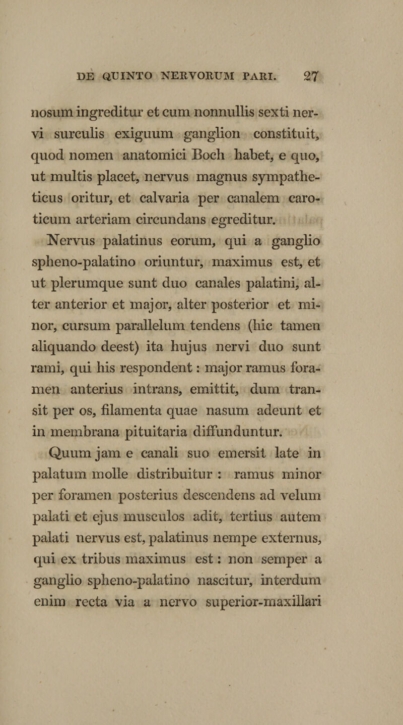 nosum ingreditur et cum nonnullis sexti ner¬ vi surculis exiguum ganglion constituit, quod nomen anatomici Boch habet, e quo, ut multis placet, nervus magnus sympathe¬ ticus oritur, et calvaria per canalem caro¬ ticum arteriam circundans egreditur. Nervus palatinus eorum, qui a ganglio spheno-palatino oriuntur, maximus est, et ut plerumque sunt duo canales palatini, al¬ ter anterior et major, alter posterior et mi¬ nor, cursum parallelum tendens (hic tamen aliquando deest) ita hujus nervi duo sunt rami, qui his respondent; major ramus fora¬ men anterius intrans, emittit, dum tran¬ sit per os, filamenta quae nasum adeunt et in membrana pituitaria diffunduntur. Quum jam e canali suo emersit late in palatum molle distribuitur ; ramus minor per foramen posterius descendens ad velum palati et ejus musculos adit, tertius autem palati nervus est, palatinus nempe externus, qui ex tribus maximus est: non semper a ganglio spheno-palatino nascitur, interdum enim recta via a nervo superior-maxillari