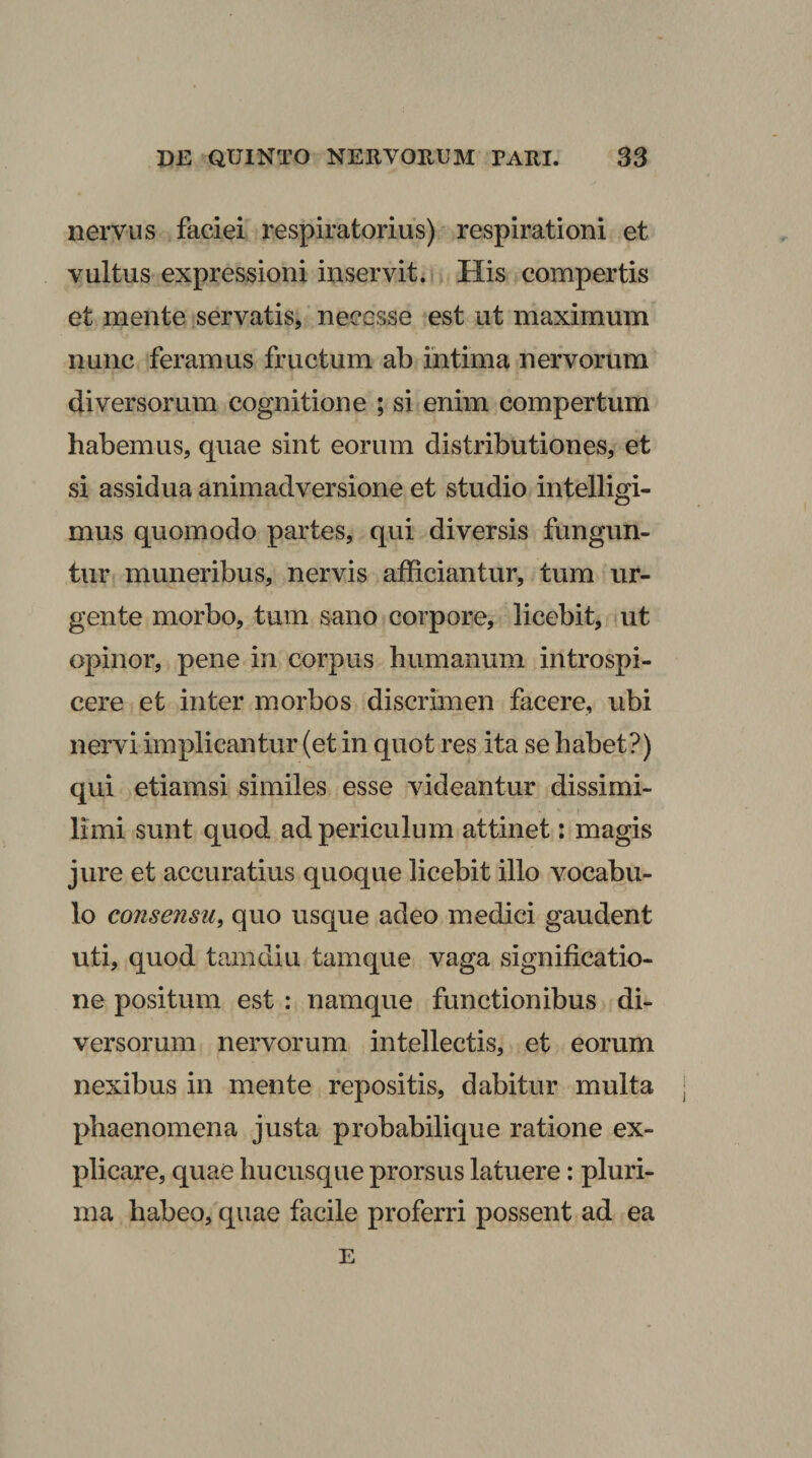 nervus faciei respiratorius) respirationi et vultus expressioni inservit. His compertis et mente servatis^ necesse est ut maximum nunc feramus fructum ab intima nervorum diversorum cognitione ; si enim compertum habemus, quae sint eorum distributiones, et si assidua animadversione et studio intelligi- mus quomodo partes, qui diversis fungun¬ tur muneribus, nervis afficiantur, tum ur¬ gente morbo, tum sano corpore, licebit, ut opinor, pene in corpus humanum introspi¬ cere et inter morbos discrimen facere, ubi nervi implicantur (et in quot res ita se habet?) qui etiamsi similes esse videantur dissimi- limi sunt quod ad periculum attinet: magis jure et accuratius quoque licebit illo vocabu¬ lo consensu, quo usque adeo medici gaudent uti, quod tam diu tamque vaga significatio¬ ne positum est : namque functionibus di¬ versorum nervorum intellectis, et eorum nexibus in mente repositis, dabitur multa phaenomena justa probabilique ratione ex¬ plicare, quae hucusque prorsus latuere: pluri¬ ma habeo, quae facile proferri possent ad ea E