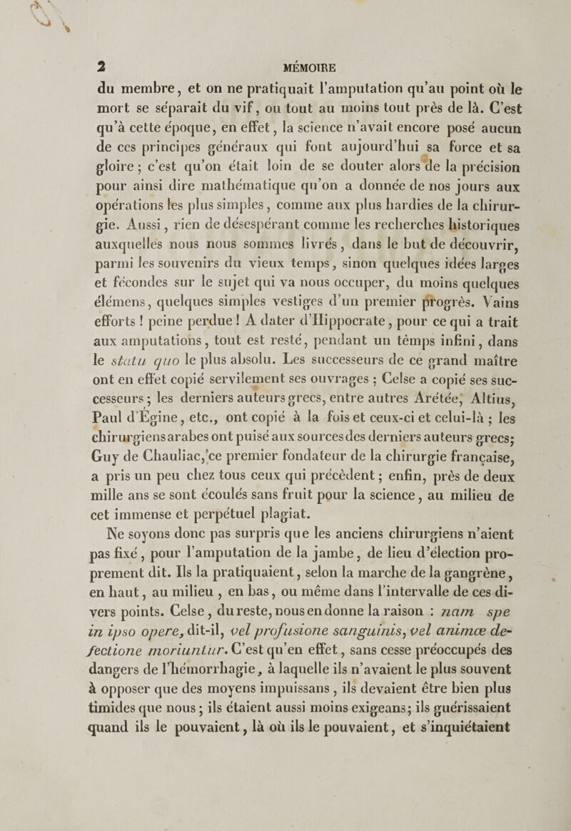 du membre, et on ne pratiquait l’amputation qu’au point oii le mort se séparait du vif, ou tout au moins tout près de là. C’est qu’à cette époque, en efiPet, la science n’avait encore posé aucun de ces principes généraux qui font aujourd’hui sa force et sa gloire; c’est qu’on était loin de se douter alors de la précision pour ainsi dire mathématique qu’on a donnée de nos jours aux opérations les plus simples , comme aux plus hardies de la chirur¬ gie. Aussi, rien de désespérant comme les recherches historiques auxquelles nous nous sommes livrés, dans le but de découvrir, parmi les souvenirs du vieux temps, sinon quelques idées larges et fécondes sur le sujet qui va nous occuper, du moins quelques élémens, quelques simples vestiges d’un premier progrès. Vains efforts ! peine perdue ! A dater d’IIippocrate, pour ce qui a trait aux amputations, tout est resté, pendant un témps infini, dans le statu quo le plus absolu. Les successeurs de ce grand maître ont en effet copié servilement ses ouvrages ; Celse a copié ses suc¬ cesseurs ; les derniers auteurs grecs, entre autres Arétée, Aldus, Paul d’Egine, etc., ont copié à la fois et ceux-ci et celui-là ; les chirurgiens arabes ont puisé aux sources des derniers auteurs grecs; Guy de Chauliac,'ce premier fondateur de la chirurgie française, a pris un peu chez tous ceux qui précèdent ; enfin, près de deux mille ans se sont écoulés sans fruit pour la science, au milieu de cet immense et perpétuel plagiat. Ne soyons donc pas surpris que les anciens chirurgiens n’aient pas fixé, pour l’amputation de la jambe, de lieu d’élection pro¬ prement dit. Ils la pratiquaient, selon la marche de la gangrène, en haut, au milieu , en bas, ou même dans l’intervalle de ces di¬ vers points. Celse, du reste, nous en donne la raison : nam spe in ipso opéré, dit-il, vel profusione sanguinis^ vel animæ de-- fectione /72on7//2/«r. C’est qu’en effet, sans cesse préoccupés des dangers de l’héinorrhagie, à laquelle ils n’avaient le plus souvent à opposer que des moyens impuissans , ils devaient être bien plus timides que nous ; ils étaient aussi moins exigeans; ils guérissaient quand ils le pouvaient, là où ils le pouvaient, et s’inquiétaient