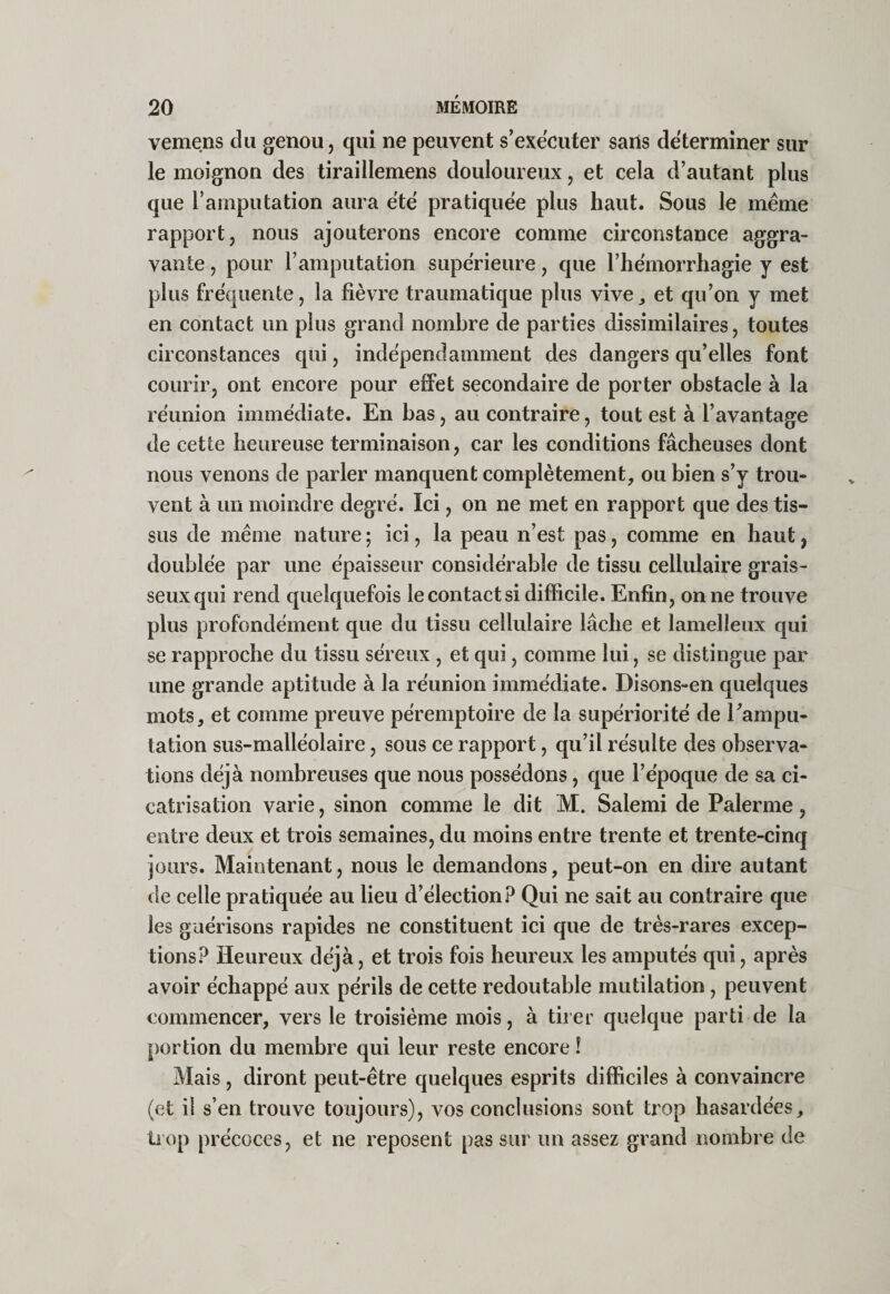 vemens du genou, qui ne peuvent s’exécuter sans déterminer sur le moignon des tiraillemens douloureux, et cela d’autant plus que l’amputation aura été pratiquée plus haut. Sous le même rapport, nous ajouterons encore comme circonstance aggra¬ vante , pour l’amputation supérieure, que l’hémorrhagie y est plus fréquente, la fièvre traumatique plus vive,, et qu’on y met en contaet un plus grand nombre de parties dissimilaires, toutes circonstances qui, indépendamment des dangers qu’elles font courir, ont encore pour effet secondaire de porter obstacle à la réunion immédiate. En bas, au contraire, tout est à l’avantage de cette heureuse terminaison, car les conditions fâcheuses dont nous venons de parler manquent complètement, ou bien s’y trou¬ vent à un moindre degré. Ici, on ne met en rapport que des tis¬ sus de même nature ; ici, la peau n’est pas, comme en haut, doublée par une épaisseur considérable de tissu cellulaire grais¬ seux qui rend quelquefois le contact si difficile. Enfin, on ne trouve plus profondément que du tissu cellulaire lâche et lamelleux qui se rapproche du tissu séreux , et qui, comme lui, se distingue par une grande aptitude à la réunion immédiate. Disons-en quelques mots, et comme preuve péremptoire de la supériorité de l’ampu¬ tation sus-malléolaire, sous ce rapport, qu’il résulte des observa¬ tions déjà nombreuses que nous possédons, que l’époque de sa ci¬ catrisation varie, sinon comme le dit M. Salemi de Païenne, entre deux et trois semaines, du moins entre trente et trente-cinq jours. Maintenant, nous le demandons, peut-on en dire autant de celle pratiquée au lieu d’élection? Qui ne sait au contraire que les guérisons rapides ne constituent ici que de très-rares exeep- tions? Heureux déjà, et trois fois heureux les amputés qui, après avoir échappé aux périls de cette redoutable mutilation, peuvent commencer, vers le troisième mois, à tirer quelque parti de la portion du membre qui leur reste encore ! Mais, diront peut-être quelques esprits difficiles à convaincre (et il s’en trouve toujours), vos conclusions sont trop hasardées, üop précoces, et ne reposent pas sur un assez grand nombre de