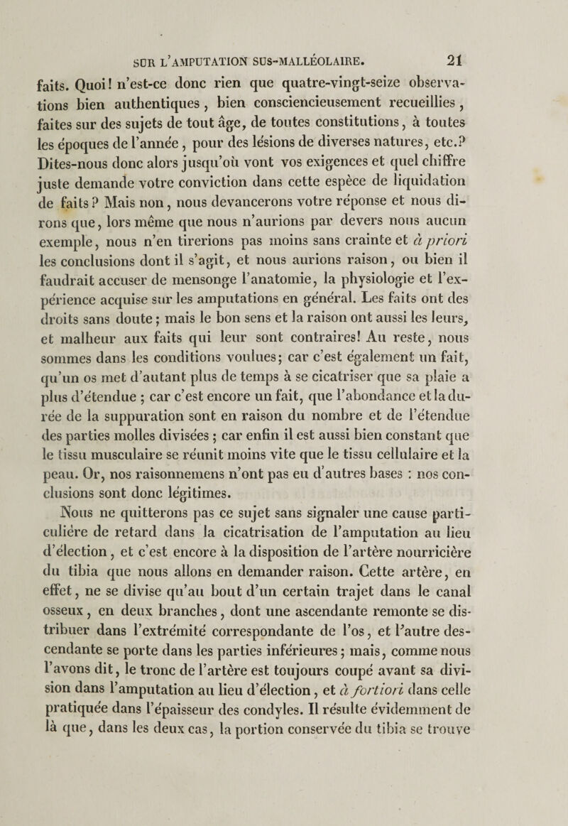 faits. Quoi ! n’est-ce donc rien que quatre-vingt-seize observa¬ tions bien authentiques , bien consciencieusement recueillies, faites sur des sujets de tout âge, de toutes constitutions, à toutes les époques de l’année , pour des lésions de diverses natures, etc.? Dites-nous donc alors jusqu’oii vont vos exigences et quel chiflPre juste demande votre conviction dans cette espèce de liquidation de faits ? Mais non, nous devancerons votre réponse et nous di¬ rons que, lors même que nous n’aurions par devers nous aucun exemple, nous n’en tirerions pas moins sans crainte et à priori les conclusions dont il s’agit, et nous aurions raison, ou bien il faudrait accuser de mensonge l’anatomie, la physiologie et l’ex¬ périence acquise sur les amputations en général. Les faits ont des droits sans doute ; mais le bon sens et la raison ont aussi les leurs, et malheur aux faits qui leur sont contraires! Au reste, nous sommes dans les conditions voulues; car c’est également un fait, qu’un os met d’autant plus de temps à se cicatriser que sa plaie a plus d’étendue ; car c’est encore un fait, que l’abondance et la du¬ rée de la suppuration sont en raison du nombre et de l’étendue des parties molles divisées ; car enfin il est aussi bien constant que le tissu musculaire se réunit moins vite que le tissu cellulaire et la peau. Or, nos raisonnemens n’ont pas eu d’autres bases : nos con¬ clusions sont donc légitimes. Nous ne quitterons pas ce sujet sans signaler une cause parti¬ culière de retard dans la cicatrisation de l’amputation au lieu d’élection, et c’est encore à la disposition de l’artère nourricière du tibia que nous allons en demander raison. Cette artère, en effet, ne se divise qu’au bout d’un certain trajet dans le canal osseux , en deux branches, dont une ascendante remonte se dis¬ tribuer dans l’extrémité correspondante de l’os, et Fautre des¬ cendante se porte dans les parties inférieures ; mais, comme nous l’avons dit, le tronc de l’artère est toujours coupé avant sa divi¬ sion dans l’amputation au lieu d’élection, et à fortiori dans celle pratiquée dans l’épaisseur des eondyles. Il résulte évidemment de là que, dans les deux cas, la portion conservée du tibia se trouve