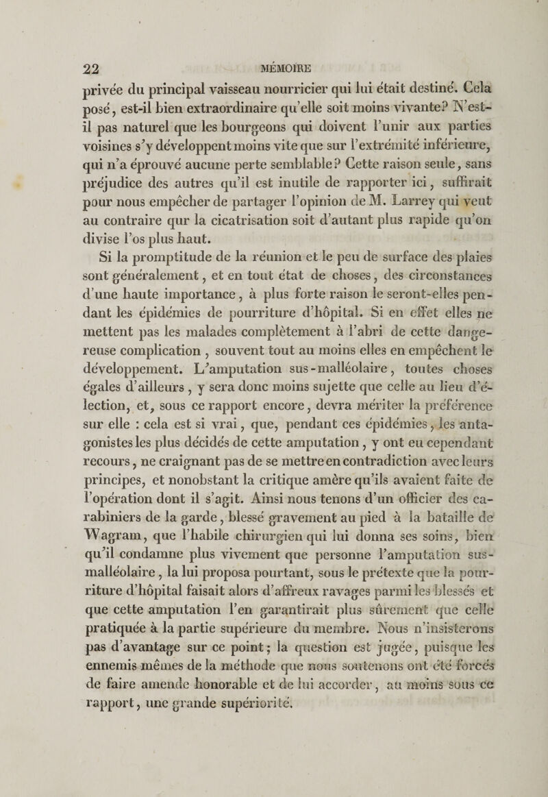 privée du principal vaisseau nourricier qui lui était destiné. Cela posé, est-il bien extraordinaire qu elle soit moins vivante? TS’est- il pas naturel que les bourgeons qui doivent Funir aux parties voisines s^y développent moins vite que sur l’extrémité inférieure, qui n’a éprouvé aucune perte semblable ? Cette raison seule, sans préjudice des autres qu’il est inutile de rapporter ici, suffirait pour nous empêcher de partager l’opinion de M. Larrey qui veut au contraire qur la cicatrisation soit d’autant plus rapide cju’on divise l’os plus haut. Si la promptitude de la réunion et le peu de surface des plaies sont généralement, et en tout état de choses, des circonstances d’une haute importance, à plus forte raison le seront-elles pen¬ dant les épidémies de pourriture d’hôpital. Si en effet elles ne mettent pas les malades complètement à l’abri de cette dange¬ reuse complication , souvent tout au moins elles en empêchent le développement. L^amputation sus - malléolaire, toutes choses égales d’ailleurs , y sera donc moins sujette que celle au lieu d’é¬ lection, et, sous ce rapport encore, devra mériter la préférence sur elle : cela est si vrai, que, pendant ces épidémies, les anta¬ gonistes les plus décidés de cette amputation, y ont eu cependant recours, ne craignant pas de se mettre en contradiction avec leurs principes, et nonobstant la critique amère qu’ils avaient faite de l’opération dont il s’agit. Ainsi nous tenons d’un officier des ca¬ rabiniers de la garde, blessé gravement au pied à la bataille de Wagram, que l’habile chirurgien qui lui donna ses soins, bien qu’il condamne plus vivement que personne l’amputation sus- malléolaire, la lui proposa pourtant, sous le prétexte que la pour¬ riture d’hôpital faisait alors d’affreux ravages parmi les blessés et que cette amputation l’en garantirait plus sûrement que celle pratiquée à la partie supérieure du membre. Nous n’insisterons pas d’avantage sur ce point; la question est jugée, puisque les ennemis mêmes de la méthode que nous soutenons ont été forcés de faire amende honorable et de lui accorder, au moins sous ce rapport, une grande supériorité.