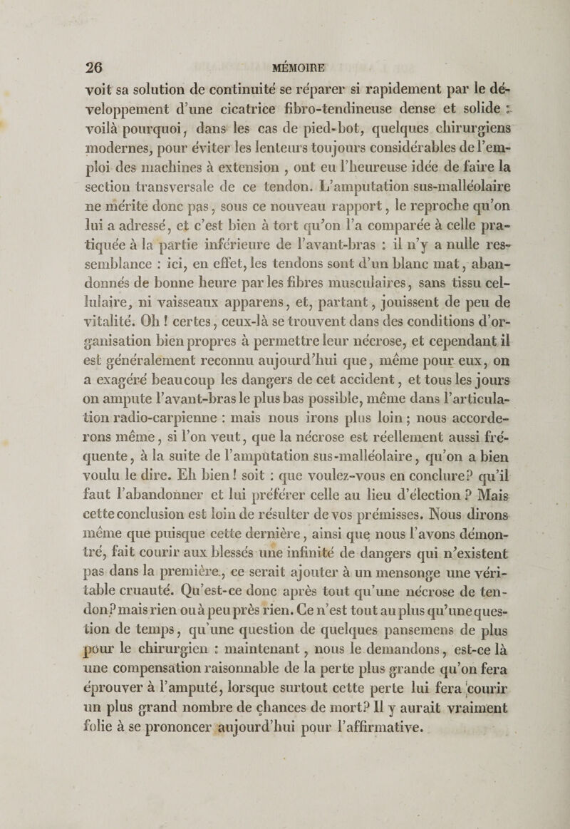 voit sa solution de continuité se réparer si rapidement par le dé¬ veloppement d’une cicatrice fibro-tendineuse dense et solide :~ voilà pourquoi, dans les cas de pied-bot, quelques chirurgiens modernes, pour éviter les lenteurs toujours considérables de l’em¬ ploi des machines à extension , ont eu l’heureuse idée de faire la section transversale de ce tendon. L’amputation sus-malléolaire ne mérite donc pas, sous ce nouveau rapport, le reproche qu’on lui a adressé, et c’est bien à tort qu’on l’a comparée à celle pra¬ tiquée à la partie inférieure de l’avant-bras : il n’y a nulle res¬ semblance : ici, en effet, les tendons sont d’un blanc mat, aban¬ donnés de bonne heure par les fibres musculaires, sans tissu cel¬ lulaire, ni vaisseaux apparens, et, partant, jouissent de peu de vitalité. Oh ! certes, ceux-là se trouvent dans des conditions d’or¬ ganisation bien propres à permettre leur nécrose, et cependant il est généralement reconnu aujourd’hui que, meme pour eux, on a exagéré beaucoup les dangers de cet accident, et tous les jours on ampute l’avant-bras le plus bas possible, même dans l’articula¬ tion radio-carpienne : mais nous irons plus loin ; nous accorde¬ rons même, si l’on veut, que la nécrose est réellement aussi fré¬ quente, à la suite de l’ampùtation sus-malléolaire, qu’on a bien voulu le dire. Eh bien! soit : que voulez-vous en conclure.^ qu’il faut rabandoimer et lui préférer celle au lieu d’élection ? Mais cette conclusion est loin de résulter de vos prémisses. Nous dirons même que puisque cette dernière, ainsi que nous l’avons démon¬ tré, fait courir aux blessés une infinité de dangers qui n’existent pas dans la première., ce serait ajouter à un mensonge une véri¬ table cruauté. Qu’est-ce donc après tout qu’une nécrose de ten¬ don? mais rien ou à peu près rien. Ce n’est tout au plus qu’une ques¬ tion de temps, qu’une question de quelques pansemens de plus pour le chirurgien : maintenant, nous le demandons, est-ce là une compensation raisonnable de la perte plus grande qu’on fera éprouver à l’amputé, lorsque surtout cette perte lui fera !courir un plus grand nombre de chances de mort? Il y aurait vraiment folie à se prononcer aujourd’hui pour l’affirmative.