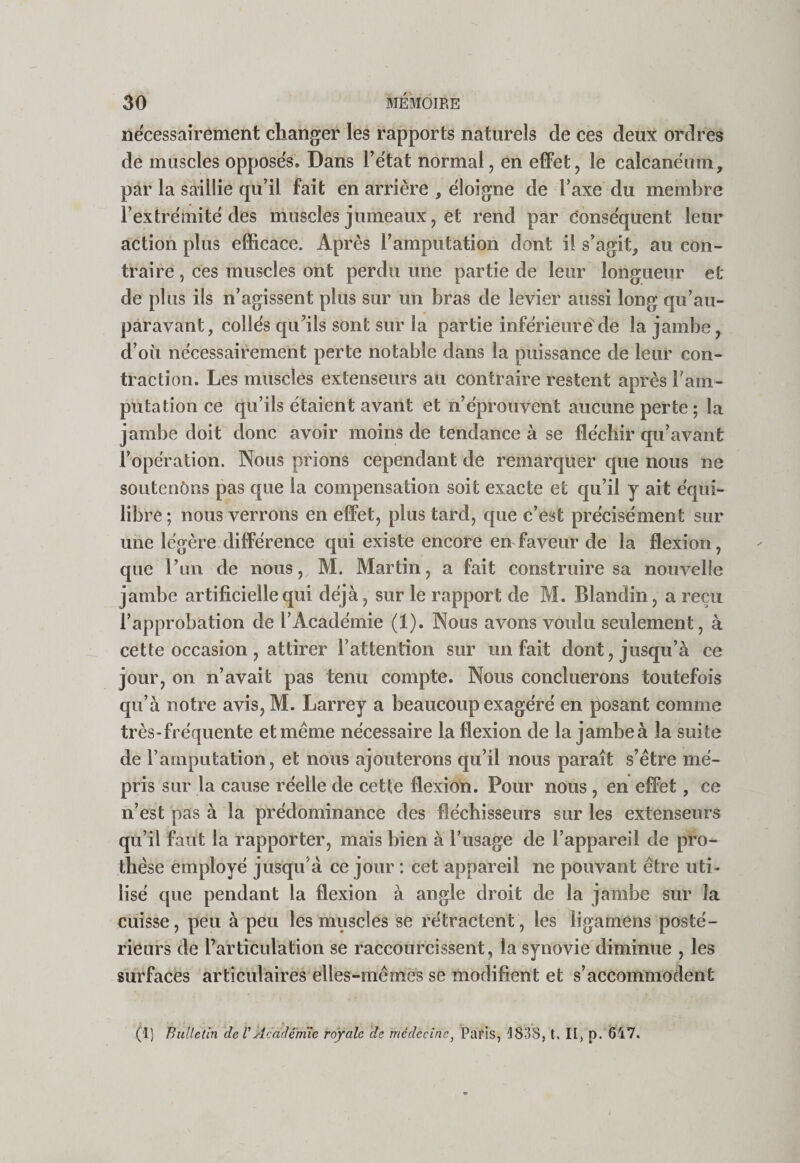 nécessairement changer les rapports naturels de ces deux ordres de muscles opposeV. Dans Tëtat normal, en effet, le calcanéum, par la saillie qu’il fait en arrière , éloigne de l’axe du membre l’extrémité des muscles jumeaux, et rend par Conséquent leur action plus efficace. Après l’amputation dont il s’agit, au con¬ traire , ces muscles ont perdu une partie de leur longueur et de plus ils n’agissent plus sur un bras de levier aussi long qu’au- paravant, collés quMls sont sur la partie inférieure de la jambe, d’où nécessairement perte notable dans la puissance de leur con¬ traction. Les muscles extenseurs au contraire restent après ram- putatioii ce qu’ils étaient avant et n’éprouvent aucune perte; la jambe doit donc avoir moins de tendance à se fléchir qu’avant l’opération. Nous prions cependant de remarquer que nous ne soutenôRS pas que la compensation soit exacte et qu’il y ait équi¬ libré; nous verrons en effet, plus tard, que c’est précisément sur une légère différence qui existe encore en faveur de la flexion, que Tun de nous, M. Martin, a fait construire sa nouvelle jambe artificielle qui déjà, sur le rapport de M. Blandin, a reçu l’approbation de l’Académie (1). Nous avons voulu seulement, à cette occasion , attirer l’attention sur un fait dont, jusqu’à ce jour, on n’avait pas tenu compte. Nous concilierons toutefois qu’à notre avis, M. Larrey a beaucoup exagéré en posant comme très-fréquente et même nécessaire la flexion de la jambe à la suite de l’amputation, et nous ajouterons qu’il nous paraît s’être mé¬ pris sur la cause réelle de cette flexion. Pour nous , en effet, ce n’est pas à la prédominance des fléchisseurs sur les extenseurs qu’il faut la rapporter, mais bien à l’usage de l’appareil de pro¬ thèse employé jusqu’à ce jour : cet appareil ne pouvant être uti¬ lisé que pendant la flexion à angle droit de la jambe sur la cuisse, peu à peu les muscles se rétraetent, les ligamens posté¬ rieurs de l’articulation se raccourcissent, la synovie diminue , les surfaces articulaires elles-mêmes se modifient et s’accommodent (1) Bulletin de VAcademie royale de médecine^ Paris, îl838, t, II, p. 647.