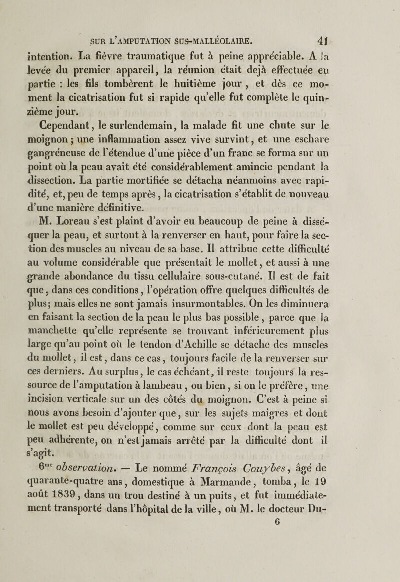 intention. La fièvre traumatique fut à peine appréciable. A la levée du premier appareil, la réunion était déjà effectuée en partie : les fils tombèrent le huitième jour , et dès ce mo¬ ment la cicatrisation fut si rapide qu’elle fut complète le quin¬ zième jour. Cependant, le surlendemain, la malade fit une chute sur le moignon ; une inflammation assez vive survint, et une eschare gangréneuse de l’étendue d’une pièce d’un franc se forma sur un point où la peau avait été considérablement amincie pendant la dissection. La partie mortifiée se détacha néanmoins avec rapi¬ dité, et, peu de temps après, la cicatrisation s’établit de nouveau d’une manière définitive. M. Loreau s’est plaint d’avoir eu beaucoup de peine à dissé¬ quer la peau, et surtout à la renverser en haut, pour faire la sec¬ tion des muscles au niveau de sa base. Il attribue cette difficulté au volume considérable que présentait le mollet, et aussi à une grande abondance du tissu cellulaire sous-cutané. Il est de fait que, dans ces conditions, l’opération ofiFre quelques difl&amp;cultés de plus; mais elles ne sont jamais insurmontables. On les diminuera en faisant la section de la peau le plus bas possible , parce que la manchette qu’elle représente se trouvant inférieurement plus large qu’au point où le tendon d’Achille se détache des muscles du mollet, il est, dans ce cas, toujours facile de la renverser sur ces derniers. Au surplus, le cas échéant, il reste toujours la res¬ source de l’amputation à lambeau , ou bien, si on le préfère, une incision verticale sur un des côtés du moignon. C’est à peine si nous avons besoin d’ajouter que, sur les sujets maigres et dont le mollet est peu développé, comme sur ceux dont la peau est peu adhérente, on n’est jamais arrêté par la difficulté dont il s’agit. 6™'' observation* — Le nommé François Couybes^ âgé de quarante-quatre ans, domestique à Marmande, tomba, le 19 août 1839, dans un trou destiné à un puits, et fut immédiate¬ ment transporté dans l’hôpital de la ville, où M. le docteur Dii- 6