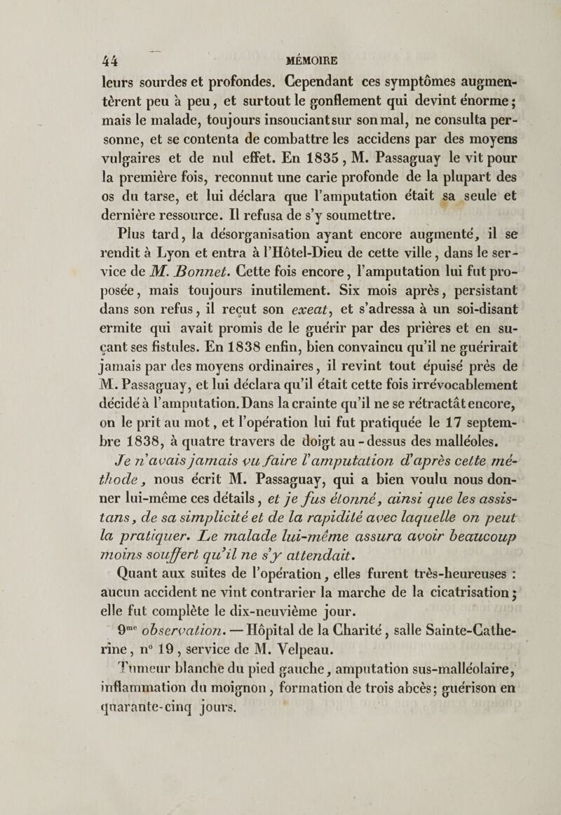 leurs sourdes et profondes. Cependant ces symptômes augmen¬ tèrent peu a peu, et surtout le gonflement qui devint énorme ; mais le malade, toujours insouciant sur son mal, ne consulta per¬ sonne, et se contenta de combattre les accidens par des moyens vulgaires et de nul efFet. En 1835, M. Passaguay le vit pour la première fois, reconnut une carie profonde de la plupart des os du tarse, et lui déclara que T amputation était sa seule et dernière ressource. Il refusa de s’y soumettre. Plus tard, la désorganisation ayant encore augmenté, il se rendit à Lyon et entra à l’Hôtel-Dieu de cette ville, dans le ser¬ vice de M. Bonnet, Cette fois encore, l’amputation lui fut pro¬ posée, mais toujours inutilement. Six mois après, persistant dans son refus, il reçut son exeat^ et s’adressa à un soi-disant ermite qui avait promis de le guérir par des prières et en su¬ çant ses fistules. En 1838 enfin, bien convaincu qu’il ne guérirait jamais par des moyens ordinaires, il revint tout épuisé près de M. Passaguay, et lui déclara qu’il était cette fois irrévocablement décidé à l’amputation. Dans la crainte qu’il ne se rétractât encore, on le prit au mot, et l’opération lui fut pratiquée le 17 septem¬ bre 1838, à quatre travers de doigt au-dessus des malléoles. Je n avais jamais vu faire V amputation d'après cette ^mé¬ thode , nous écrit M. Passaguay, qui a bien voulu nous don¬ ner lui-mème ces détails, et je fus étonné, ainsi que les assis- tans, de sa simplicité et de la rapidité avec laquelle on peut la pratiquer. Le malade lui-même assura avoir beaucoup moins soujfert quil ne s y attendait. Quant aux suites de l’opération, elles furent très-heureuses : aucun accident ne vint contrarier la marche de la cicatrisation ; elle fut complète le dix-neuvième jour. 9*® observation, — Hôpital de la Charité, salle Sainte-Cathe¬ rine , n® 19 , service de M. Velpeau. Tumeur blanche du pied gauche, amputation sus-malléolaire, inflammation du moignon, formation de trois abcès; guérison en quarante-cinq jours.