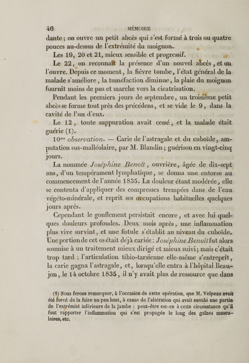 f dante ; on ouvre un petit abcès qui s^est formé à trois ou quatre pouces au-dessus de l’extrémité du moignon. Les 19, 20 et 21, mieux sensible et progressif. Le 22, on reconnaît la présence d’un nouvel abcès, et on l’ouvre. Depuis ce moment, la fièvre tombe, l’état général de la malade s’améliore, la tuméfaction diminue, la plaie du moignon fournit moins de pus et marche vers la cicatrisation. Pendant les premiers jours de septembre, un troisième petit abcès se forme tout près des précédens, et se vide le 9, dans la cavité de l’un d’eux. Le 12 , toute suppuration avait cessé, et la malade était guérie (1). 10® observation^ — Carie de l’astragale et du cuboïde, am¬ putation sus-malléolaire, par M. Blandin ; guérison en vingt-cinq jours. La nommée Joséphine Benoît^ ouvrière, âgée de dix-sept ans, d’un tempérament lymphatique, se donna une entorse au commencement de l’année 1835. La douleur étant modérée, elle se contenta d’appliquer des compresses trempées dans de l’eau végéto-minérale, et reprit ses occupations habituelles quelques jours après. Cependant le gonflement persistait encore, et avec lui quel¬ ques douleurs profondes. Deux mois après, une inflammation plus vive survint, et une fistule s’établit au niveau du cuboïde. Une portion de cet os était déjà cariée : Joséphine B enoîtïut alors soumise à un traitement mieux dirigé et mieux suivi; mais c’était trop tard : l’articulation tibio-tarsienne elle-même s’entreprit, la carie gagna l’astragale, et, lorsqu’elle entra à l’hôpital Beau- jon, le 14 octobre 1835, il n’y avait plus de ressource que dans (1) Nous ferons remarquer, à l’occasion de cette opération, que M. Velpeau atait été forcé de la faire un peu haut, à cause de l’altération qui avait envahi une partie de l’extrémité inférieure de la jambe : peut-être est-ce à celte circonstance qu’ii faut rapporter l’inflammation qui s’est propagée le long des gaines muscu¬ laires, etc.