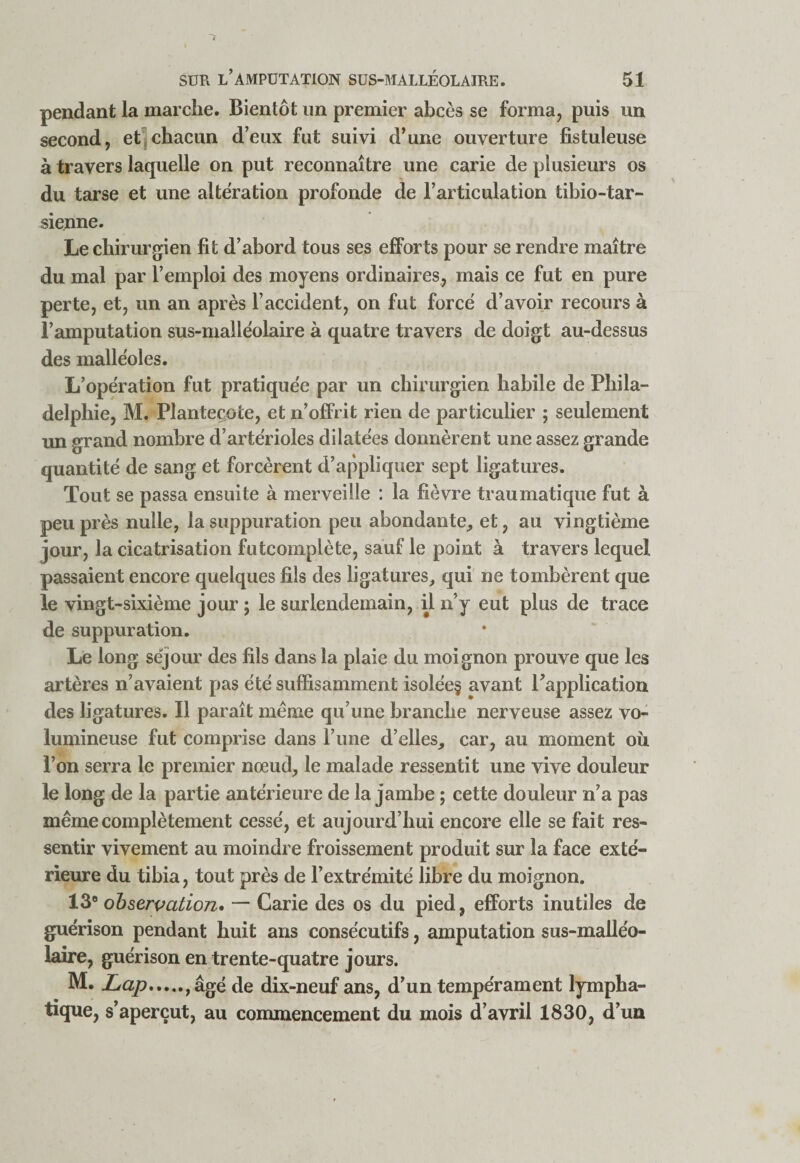 pendant la marche. Bientôt un premier abcès se forma, puis un second, et|chacun d’eux fut suivi d’une ouverture fistuleuse à travers laquelle on put reconnaître une carie de plusieurs os du tarse et une alteration profonde de l’articulation tibio-tar- sienne. Le chirurgien fit d’abord tous ses effor ts pour se rendre maître du mal par l’emploi des moyens ordinaires, mais ce fut en pure perte, et, un an après l’accident, on fut force d’avoir recours à l’amputation sus-malléolaire à quatre travers de doigt au-dessus des malléoles. L’opération fut pratiquée par un chirurgien habile de Phila¬ delphie, M. Planteçote, et n’offrit rien de particulier ; seulement im grand nombre d’artérioles dilatées donnèrent une assez grande quantité de sang et forcèrent d’appliquer sept ligatures. Tout se passa ensuite à merveille : la fièvre traumatique fut à peu près nulle, la suppuration peu abondante^ et, au vingtième jour, la cicatrisation futcomplète, sauf le point à travers lequel passaient encore quelques fils des ligatures, qui ne tombèrent que le vingt-sixième jour ; le surlendemain, ü n’y eut plus de trace de suppuration. Le long séjour des fils dans la plaie du moignon prouve que les artères n’avaient pas été suffisamment isolée§ avant l’application des ligatures. Il paraît meme qu’une branche nerveuse assez vo¬ lumineuse fut comprise dans l’ime d’elles, car, au moment ou l’on serra le premier nœud, le malade ressentit une vive douleur le long de la partie antérieure de la jambe ; cette douleur n’a pas même complètement cessé, et aujourd’hui encore elle se fait res¬ sentir vivement au moindre froissement produit sur la face exté¬ rieure du tibia, tout près de l’extrémité libre du moignon. 13® ohsewation» — Carie des os du pied, efforts inutiles de guérison pendant huit ans consécutifs, amputation sus-malléo¬ laire, guérison en trente-quatre jours. M. Lap.,âgé de dix-neuf ans, d’un tempérament lympha¬ tique, s’aperçut, au commencement du mois d’avril 1830, d’un