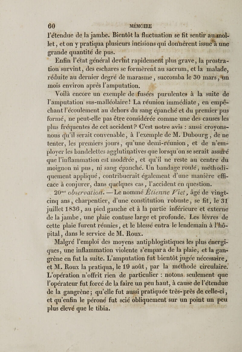 retendue de la jambe. Bientôt la fluctuation se fit sentir au.^ol- let, et on y pratiqua plusieurs incisions qui dontièrent issue^à une grande quantité de pus. Enfin l’etat general devint rapidement plus grave, la prostra¬ tion survint, des eschares se formèrent au sacrum, et la malade, réduite au dernier degré dé marasme, succomba le 30 mars, tin mois environ après l’amputation. Voilà encore un exemple de -fusées purulentes à la suite de l’amputation sus-malléolaire ! La réunion immédiate, en empê¬ chant l’écoulement au dehors du sang épanché et du premier pus formé, ne peut-elle pas être considérée comme une des causes les plus fréquentes de cet accident ? C’est notre avis : aussi croyons- nous qu’il serait convenable, à l’exemple de M. Dubourg , de ne tenter, les premiers jours, qu’une demi-réunion, et de n’em¬ ployer les bandelettes agglutinatives que lorsqu’on se serait assuré que l’inflammation est modérée, et qu’il ne reste au centre du moignon ni pus, ni sang épanché. Un bandage roulé, méthodi¬ quement appliqué, contribuerait également d’une manière effi¬ cace à conjurer, dans quelques cas, l’accident en question. 20“® observation, —Le Etienne Eiet, âgé de vingt- cinq ans, charpentier, d’une constitution robuste, se fit, le 31 juillet 1836, au pied gauche et à la partie inférieure et externe de la jambe, une plaie contuse large et profonde. Les lèvres de cette plaie furent réunies, et le blessé entra le lendemain à l’hô¬ pital , dans le service de M. Roux. Malgré l’emploi des moyens antiphlogistiques les plus énergi¬ ques, une inflammation violente s’empara de la plaie, et la gan¬ grène en fut la suite. L’amputation fut bientôt jugée nécessaire, et M. Roux la pratiqua, le 19 août, par la méthodé circulaire.* L’opération n’offrit rien de particulier : notons, seulement que l’opérateur fut forcé de la faire un peu haut, à cause de l’étendue de la gangrène ; qu’elle fut aussi pratiquée très-près de celle-ci, et qu’enfin le péroné fut scié obliquement sur un point un peu plus élevé que le tibia.