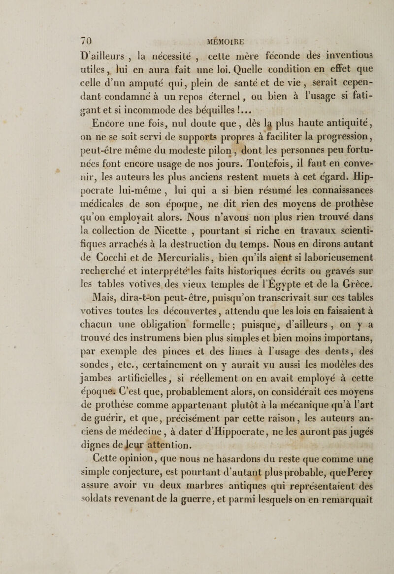 D’ailleurs , la nécessite , cette mère féconde des inventions utiles, lui en aura fait une loi. Quelle condition en effet que celle d’un amputé qui, plein de santé et de vie , serait eepen- dant condamné à un repos éternel, ou bien à l’usage si fati¬ gant et si incommode des béquilles !... Encore une fois, nul doute que, dès 1^ plus haute antiquité, on ne se soit servi de supports propres à faciliter la progression, peut-être même du modeste pilon, dont les personnes peu fortu¬ nées font encore usage de nos jours. Toutefois, il faut en conve¬ nir, les auteurs les plus anciens restent muets à cet égard. Hip¬ pocrate lui-même , lui qui a si bien résumé les connaissances médicales de son époque, ne dit rien des moyens de prothèse qu’on employait alors. Nous n’avons' non plus rien trouvé dans la collection de Nicette , pourtant si riche en travaux scienti¬ fiques arrachés à la destruction du temps. Nous en dirons autant de Cocchi et de Mercurialis, bien qu’ils aient si laborieusement recherché et interprété'les faits historiques écrits ou gravés sur les tables votives des vieux temples de l’Egypte et de la Grèce. Mais, dira-t-on peut-être, puisqu’on transcrivait sur ces tables votives toutes les découvertes, attendu que les lois en faisaient à chacun une obligation formelle; puisque, d’ailleurs, on y a trouvé des instrumens bien plus simples et bien moins importans, par exemple des pinces et des limes à l’usage des dents, des sondes, etc., certainement on y aurait vu aussi les modèles des jambes artificielles, si réellement on en avait employé à eette époque. C’est que, probablement alors, on considérait ces moyens de prothèse comme appartenant plutôt à la mécanique qu’à l’art de guérir, et que, précisément par cette raison, les auteurs an¬ ciens de médecine, à dater d’Hippocrate, ne les auront pas jugés dignes de leur attention. Cette opinion, que nous ne hasardons du reste que comme une simple conjecture, est pourtant d’autant plus probable, quePercy assure avoir vu deux marbres antiques qui représentaient des soldats revenant de la guerre, et parmi lesquels on en remarquait