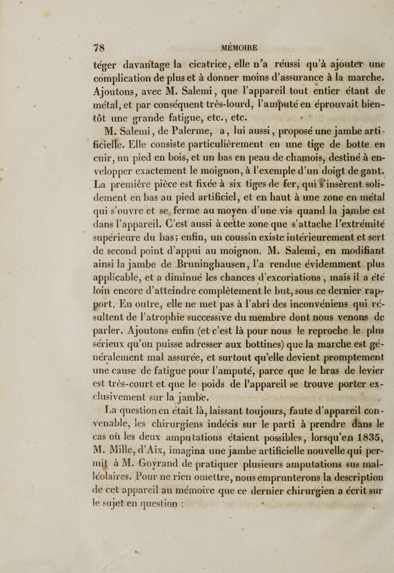 teger davantage la cicatrice, elle n’a réussi qu’à ajouter une complication de plus et à donner moins d’assurance à la marche. Ajoutons, avec M. Salemi, que l’appareil tout entier étant de métal, et par conséquent très-lourd, l’amputé en éprouvait bien¬ tôt une grande fatigue, etc., etc. M. Salemi, de Païenne, a, lui aussi, proposé une jambe arti¬ ficielle. Elle consiste particulièrement en une tige de botte en cuir, un pied en bois, et un bas en peau de chamois, destiné à em velopper exactement le moignon, à l’exemple d’un doigt de gant. La première pièce est fixée à six tiges de fer, qui s’insèrent soli¬ dement en bas au pied artificiel, et en haut à une zone en métal qui s’ouvre et se ferme au moyen d’une vis quand la jambe est dans l’appareil. C’est aussi à cette zone que s’attache l’extrémité supérieure du bas; enfin, un coussin existe intérieurement et sert de second point d’appui au moignon. M. Salemi, en modifiant ainsi la jambe de Bruningbausen, l’a rendue évidemment plus applicable, et a diminué les chances d’excoriations , mais il a été loin encore d’atteindre complètement le but, sous ce dernier rap’- port. En outre, elle ne met pas à l’abri des inconvéniens qui ré¬ sultent de l’atrophie successive du membre dont nous venons de parier. Ajoutons enfin (et c’est là pour nous le reproche le plus sérieux qu’on puisse adresser aux bottines) que la marche est gé¬ néralement mal assurée, et surtout qu’elle devient promptement une cause de fatigue pour l’amputé, parce que le bras de levier est très-court et que le poids de l’appareil se trouve porter ex¬ clusivement sur la jambe. La question en était là, laissant toujours, faute d’appareil con¬ venable, les chirurgiens indécis sur le parti à prendre dans le cas où les deux amputations étaient possibles, lorsqu’on 1835, M. Mille, d’Aix, imagina une jambe artificielle nouvelle qui per¬ mit à M. Goyrand de pratiquer plusieurs amputations sus mal¬ léolaires. Pour ne rien omettre, nous emprunterons la description de cet appareil au mémoire que ce dernier chirurgien a écrit sur le sujet en question ;