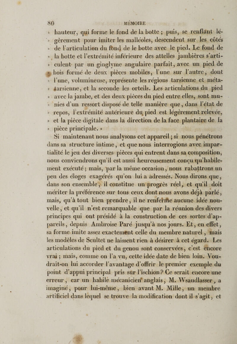 » hauteur, qui forme le fond de la botte ; puis, se renflant lé- &gt;&gt; gèrement pour imiter les malléoles, descendent sur les côtés &gt;&gt; de Farticulation du fond de le botte avec le pied. Le fond de &gt;&gt; la botte et l’extrémité inférieure des attelles jambières s’arti- » culent par un ginglyme angulaire parfait, avec un pied de » bois formé de deux pièces mobiles, l’une sur l’autre, dont » l’une, volumineuse, représente les régions tarsienne et méta- » -tarsienne, et la seconde les orteils. Les articulations du pied avec la jambe, et des deux pièces du pied entre elles, sont mu- » nies d’un ressort disposé de telle manière que, dans l’état de &gt;&gt; repos, l’extrémité antérieure du pied est légèrement relevée, » et la pièce digitale dans la direction de la face plantaire de la » pièce principale. » Si maintenant nous analysons cet appareil ; si nous pénétrons dans sa structure intime, et que nous interrogions avec impar¬ tialité le jeu des diverses pièces qui entrent dans sa composition, nous conviendrons qu’il est aussi heureusement conçu qu’habile¬ ment exécuté; mais, parla même occasion, nous rabattrons un peu des éloges exagérés qu’on lui a adressés. Nous dirons que, dans son ensemble, il constitue un progrès réel, et qu’il doit mériter la préférence sur tous ceux dont nous avons déjà parlé, mais, qu’à tout bien prendre, il ne renfefifte aucune idée nou¬ velle , et qu’il n’est remarquable que par la réunion des divers principes qui ont présidé à la construction de ces sortes d’ap¬ pareils, depuis Ambroise Paré jusqu’à nos jours. Et, en effet, sa forme imite assez exactement celle du membre naturel, mais les modèles de Scultet ne laissent rien à désirer à cet égard. Les articulations du pied et du genou sont conservées, c’est encore vrai ; mais, comme on l’a vu, cette idée date de bien loin. Vou¬ drait-on lui accorder l’avantage d’oÉFrir le premier exemple du point d’appui principal pris sur l’ischion? Ce serait encore une erreur , car un habile mécanicien’ anglais, M. Wsaudlasser, a imaginé, pour lui-même, bien avant M. Mille, un membre artificiel dans lequel se trouve la modification dont il s’agit, et