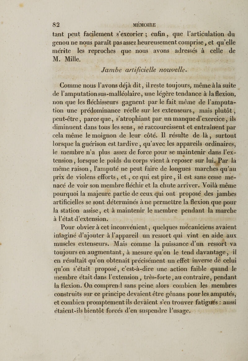 tant peut facilement s’excorier ; enfin, que l’articulation du genou ne nous paraît pas assez heureusement comprise, et qu’elle mérité les reproches que nous avons adresses à celle de M. Mille. Jambe artificielle nouvelle^ Comme nous l’avons déjà dit, il reste toujours, mêmeàla suite de l’amputation sus-malléolaire, une légère tendance à la flexion, non que les fléchisseurs gagnent par le fait^même de l’amputa¬ tion une prédominance réelle sur les extenseurs, mais plutôt, peut-être, parce que, s’atrophiant par un manque d’exercice, ils diminuent dans tous les sens, se raccourcissent et entraînent par cela même le moignon de leur côté. Il résulte de là, surtout lorsque la guérison est tardive, qu’avec les appareils ordinaires, le membre n’a plus assez de force pour se maintenir dans l’ex¬ tension, lorsque le poids du corps vient à reposer sur lui. Par la même raison, l’amputé ne peut faire de longues marches qu’au prix de violens efforts, et, ce qui est pire, il est sans cesse me¬ nacé de voir son membre fléchir et la chute arriver. Voilà même pourquoi la majeure partie de ceux qui ont proposé des jambes artificielles se sont déterminés à ne permettre la flexion que pour la station assise, et à maintenir le membre pendant la marche à l’état d’extension. Pour obvier à cet inconvénient, quelques mécaniciens avaient inlaginé d’ajouter à l’appareil un ressort qui vint en aide aux muscles extenseurs. Mais comme la puissance d’un ressort va toujours en augmentant, à mesure qu’on le tend davantage, il en résultait qu’on obtenait précisément un effet inverse de celui qu’on s’était proposé, c’est-à-dire une action faible quand le membre était dans l’extension, très-forte, au contraire, pendant la flexion. On comprend sans peine alors combien les membres construits sur ce principe devaient être gênans pour les amputés, et combien promptement ils devaient s’en trouver fatigués : aussi étaient-ils bientôt forcés d’en suspendre Pusage.