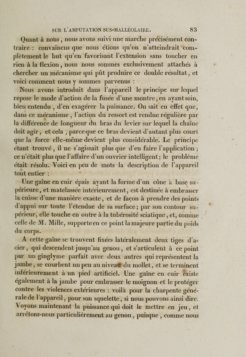 Quant à nous, nous avons suivi une marche pre'cisément con¬ traire : convaincus que nous étions qu’on n’atteindrait com¬ plètement le but qu’en favorisant l’extension sans toucher en rien à la flexion, nous nous sommes exclusivement attaches à chercher un mécanisme qui pût produire ce double résultat, et voici comment nous y sommes parvenus : Nous avons introduit dans l’appareil le principe sur lequel repose le mode d’action de la fusée d’une montre, en ayant soin, bien entendu , d’en exagérer la puissance. On sait en effet que, dans ce mécanisme , l’action du ressort est rendue régulière par la différence de longueur du bras du levier sur lequel la chaîne doit agir, et cela , parce que ce bras devient d’autant plus court que la force elle-même devient plus considérable. Le principe étant trouvé , il ne s’agissait plus que d’en faire l’application ; ce n’était plus que l’affaire d’un ouvrier intelligent; le problème était résolu. Voici en peu de mots la description de l’appareil tout entier : Une gaine en cuir épais ayant la forme d’un cône h base su¬ périeure, et matelassée intérieurement, est destinée à embrasser la cuisse d’une manière exacte, et de façon à prendre des points d’appui sur toute l’étendue de sa surface; par son contour su¬ périeur, elle touche en outre à la tubérosité sciatique, et, comme celle de M. Mille, supporte en ce point la majeure partie du poids du corps. A cette gaine se trouvent fixées latéralement deux tiges d’a¬ cier , qui descendent jusqu’au genou, et s’articulent à ce point par un ginglyme parfait avec deux autres qui représentent la jambe, se courbent un peu au niveaû du mollet, et se terminent inférieurement à un pied artificiel. Une gaine en cuir existe également à la jambe pour embrasser le moignon et le protéger contre les violences extérieures : voilà pour la charpente géné¬ rale de l’appareil, pour son squelette, si nous pouvons ainsi dire. Voyons maintenant la puissance qui doit le mettre en jeu, et arrêtons-nous particulièrement au genou, puisque , comme nous