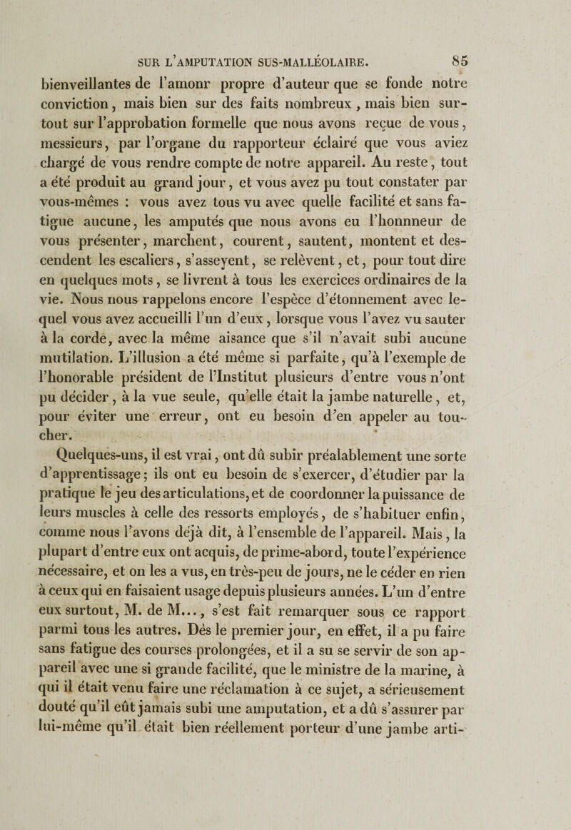 bienveillantes de l’amonr propre d’auteur que se fonde notre conviction, mais bien sur des faits nombreux , mais bien sur¬ tout sur l’approbation formelle que nous avons reçue de vous, messieurs, par l’organe du rapporteur éclairé que vous aviez chargé de vous rendre compte de notre appareil. Au reste, tout a été produit au grand jour, et vous avez pu tout constater par vous-mêmes : vous avez tous vu avec quelle facilité et sans fa¬ tigue aucune, les amputés que nous avons eu l’bonnneur de vous présenter, marchent, courent, sautent, montent et des¬ cendent les escaliers, s’asseyent, se relèvent, et, pour tout dire en quelques mots , se livrent à tous les exercices ordinaires de la vie. Nous nous rappelons encore l’espèce d’étonnement avec le¬ quel vous avez accueilli l’un d’eux , lorsque vous l’avez vu sauter à la corde, avec la même aisance que s’il n’avait subi aucune mutilation. L’illusion a été même si parfaite, qu’à l’exemple de l’honorable président de l’Institut plusieurs d’entre vous n’ont pu décider, à la vue seule, qu’elle était la jambe naturelle , et, pour éviter une erreur, ont eu besoin d’en appeler au tou¬ cher. Quelques-uns, il est vrai, ont dû subir préalablement une sorte d’apprentissage ; ils ont eu besoin de s’exercer, d’étudier par la pratique le jeu des articulations, et de coordonner la puissance de leurs muscles à celle des ressorts employés, de s’habituer enfin, comme nous l’avons déjà dit, à l’ensemble de l’appareiL Mais, la plupart d’entre eux ont acquis, de prime-abord, toute l’expérience nécessaire, et on les a vus, en très-peu de jours, ne le céder en rien à ceux qui en faisaient usage depuis plusieurs années. L’un d’entre eux surtout, M. de M..., s’est fait remarquer sous ce rapport parmi tous les autres. Dés le premier jour, en efiFet, il a pu faire sans fatigue des courses prolongées, et il a su se servir de son ap¬ pareil avec une si grande facilité, que le ministre de la marine, à qui il était venu faire une réclamation à ce sujet, a sérieusement douté qu’il eût jamais subi une amputation, et a dû s’assurer par lui-même qu’il était bien réellement porteur d’une jambe arti-