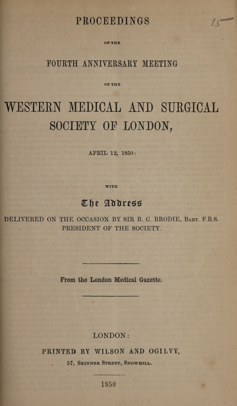 PROCEEDINGS OF THE FOURTH ANNIVERSARY MEETING OF THE WESTERN MEDICAL AND SURGICAL SOCIETY OE LONDON. / APEIL 12, 1850: WITH Clje gUtiress DELIVERED ON THE OCCASION BY SIR B. C. BRODTE, Bart. F.R.S. PRESIDENT OF THE SOCIETY. From the London Medical Gazette, LONDON: PRINTED BY WILSON AND OGILVY, 57, Skinner Street, Snowhill. 1850