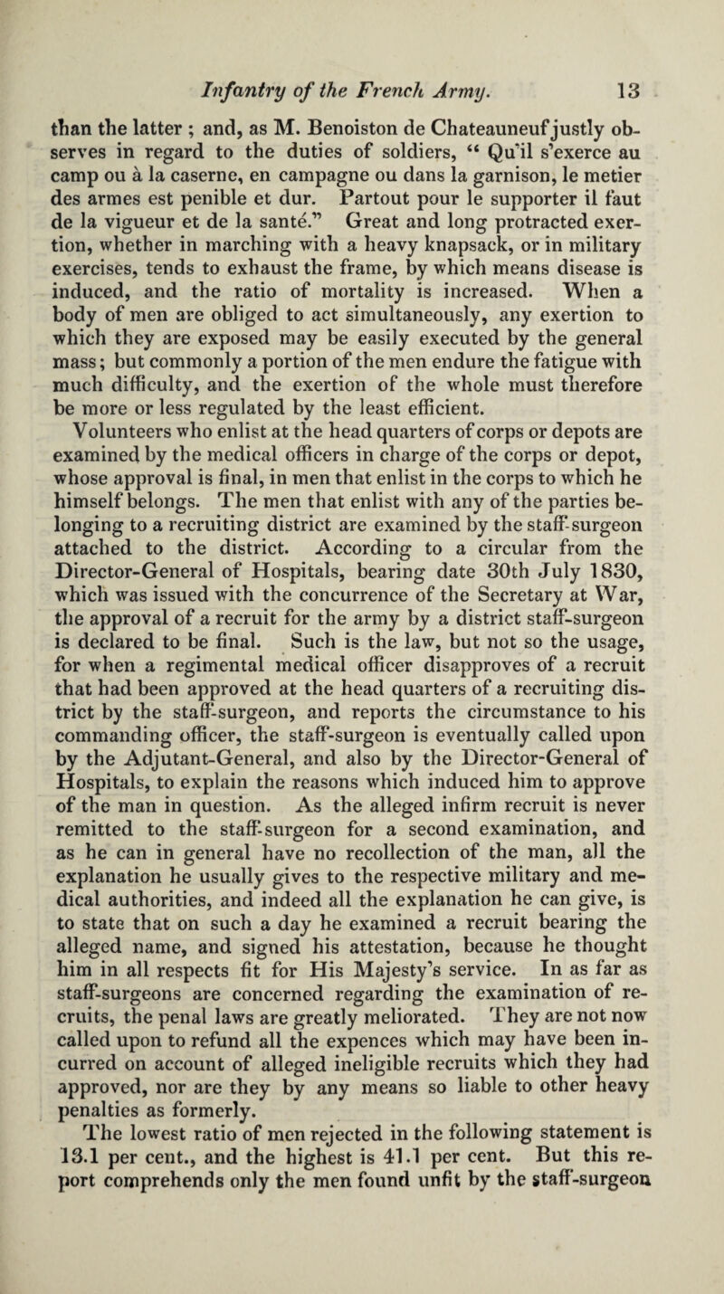 than the latter ; and, as M. Benoiston de Chateauneuf justly ob¬ serves in regard to the duties of soldiers, “ Qu'il s’exerce au camp ou a la caserne, en campagne ou dans la garnison, le metier des armes est penible et dur. Partout pour le supporter il faut de la vigueur et de la sante.” Great and long protracted exer¬ tion, whether in marching with a heavy knapsack, or in military exercises, tends to exhaust the frame, by which means disease is induced, and the ratio of mortality is increased. When a body of men are obliged to act simultaneously, any exertion to which they are exposed may be easily executed by the general mass; but commonly a portion of the men endure the fatigue with much difficulty, and the exertion of the whole must therefore be more or less regulated by the least efficient. Volunteers who enlist at the head quarters of corps or depots are examined by the medical officers in charge of the corps or depot, whose approval is final, in men that enlist in the corps to which he himself belongs. The men that enlist with any of the parties be¬ longing to a recruiting district are examined by the staff-surgeon attached to the district. According to a circular from the Director-General of Hospitals, bearing date 30th July 1830, which was issued with the concurrence of the Secretary at War, the approval of a recruit for the army by a district staff-surgeon is declared to be final. Such is the law, but not so the usage, for when a regimental medical officer disapproves of a recruit that had been approved at the head quarters of a recruiting dis¬ trict by the staff-surgeon, and reports the circumstance to his commanding officer, the staff-surgeon is eventually called upon by the Adjutant-General, and also by the Director-General of Hospitals, to explain the reasons which induced him to approve of the man in question. As the alleged infirm recruit is never remitted to the staff-surgeon for a second examination, and as he can in general have no recollection of the man, all the explanation he usually gives to the respective military and me¬ dical authorities, and indeed all the explanation he can give, is to state that on such a day he examined a recruit bearing the alleged name, and signed his attestation, because he thought him in all respects fit for His Majesty’s service. In as far as staff-surgeons are concerned regarding the examination of re¬ cruits, the penal laws are greatly meliorated. They are not now called upon to refund all the expences which may have been in¬ curred on account of alleged ineligible recruits which they had approved, nor are they by any means so liable to other heavy penalties as formerly. The lowest ratio of men rejected in the following statement is 13.1 per cent., and the highest is 41.1 per cent. But this re¬ port comprehends only the men found unfit by the staff-surgeon