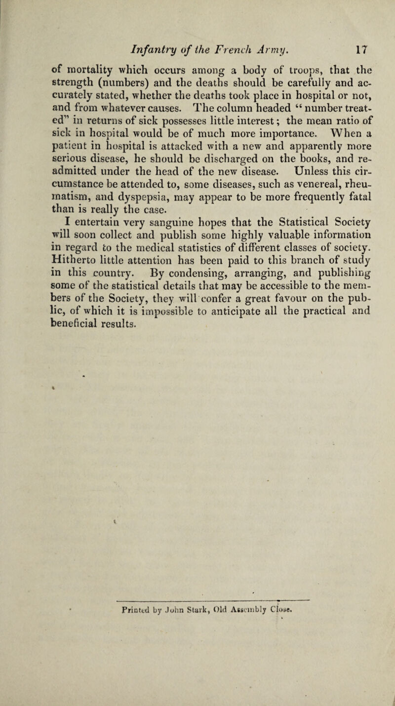 of mortality which occurs among a body of troops, that the strength (numbers) and the deaths should be carefully and ac¬ curately stated, whether the deaths took place in hospital or not, and from whatever causes. The column headed “ number treat¬ ed11 in returns of sick possesses little interest; the mean ratio of sick in hospital would be of much more importance. When a patient in hospital is attacked with a new and apparently more serious disease, he should be discharged on the books, and re¬ admitted under the head of the new disease. Unless this cir¬ cumstance be attended to, some diseases, such as venereal, rheu¬ matism, and dyspepsia, may appear to be more frequently fatal than is really the case. I entertain very sanguine hopes that the Statistical Society will soon collect and publish some highly valuable information in regard to the medical statistics of different classes of society. Hitherto little attention has been paid to this branch of study in this country. By condensing, arranging, and publishing some of the statistical details that may be accessible to the mem¬ bers of the Society, they will confer a great favour on the pub¬ lic, of which it is impossible to anticipate all the practical and beneficial results. Printed by John Stark, Old Assembly Close.