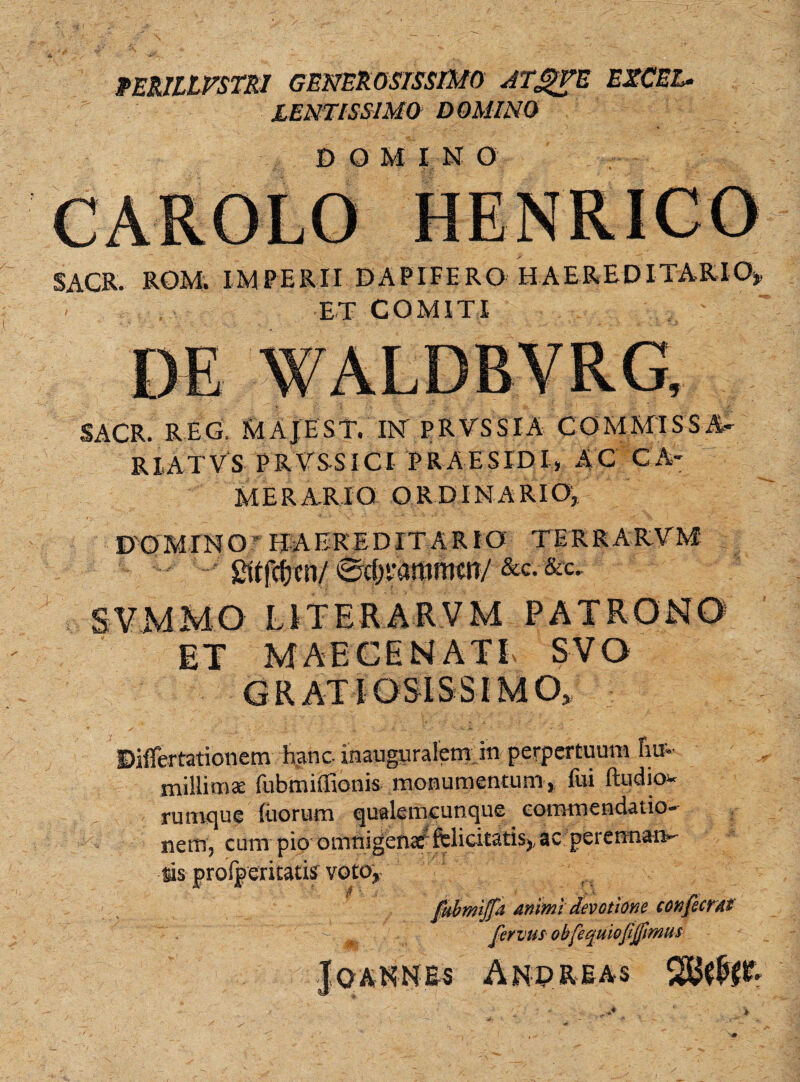 RERILLVSTRI GENEROSISSIMO ATg)VE EXCEL¬ LENTISSIMO DOMINO DOMINO SACR. ROM. IMPERII DAPIFERO HAEREDITARIO» ET COMITI SACR. REG. MAJEST. IN PRVSSIA COMMISSA- RI.ATVS PRTS-SICI PRAESIDI, AC CA¬ MERARIO ORDINARIO^ DOMINO ** FJ A ERE D IT A R IO TERRARVM £ttfcf)en/ Sifjvamrnttr/ &c. &c. SVMMO LITERARVM PATRONO ET MAECENATE SVO GRATIOSISSIMO» Dilfertationem hanc inaupralem in perpertuum ftu- millimae fubmiiTionis monumentum, fui ftudio- rumque luorum quale ni cunque commendatio¬ nem, cum pio omnigenae felicitatis» ac perennan- sis profperitatis yoto, fubmiffa anrnl devotione confecrai T' -V fervus obfequiofijfimus Jo ANNES And REAS