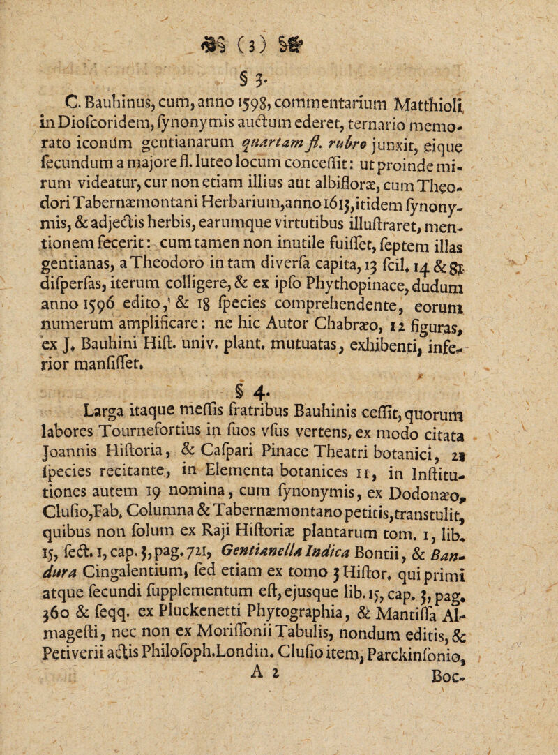 § 3- C. Bauhinus, cum, anno 1598, commentarium Matthioli, in Diofeoridetn, (ynonymis auctum ederet, ternario memo¬ rato iconUm gentianarum quartam fi. rubro junxit, eique fecundum a majore fl. luteo locum concedit: ut proinde mi¬ rum videatur, cur non etiam illius aut albiflorte, cum Theo* doriTabernaemontani Herbarium,anno 1613,itidem lynony- mis, & adjectis herbis, earumque virtutibus illuftraret, men¬ tionem fecerit : cum tamen non inutile fuiflfet, feptem illas gentianas, a Theodoro in tam diverla capita, 13 fcil, nf&gj, difperfas, iterum colligere, & ex ipfo Phythopinace, dudum anno 1596 edito,'& 18 fpecies comprehendente, eorum numerum amplificare: ne hic Autor Chabrteo, 11 figuras, ex J, Bauhini Hift. univ. piant, mutuatas, exhibenti. infe- rior manfifiet. § 4- Larga itaque medis fratribus Bauhinis cedit, quorum labores Tournefortius in fuos vfus vertens, ex modo citata Joannis Hiftoria, & Cafpari Pinace Theatri botanici 21 fpecies recitante, in Elementa botanices 11, in Inftitu- tiones autem 19 nomina, cum fynonymis, ex Dodonaro» Clufio,Fab, Columna & Tabernamiontano petitis,transtulit, quibus non folum ex Raji Hiftorise plantarum tom. 1, lib. Ij, fect. I, cap. Lpag.711, GentianelU Indica Bontii, & Ban- dura Cingalentium, fed etiam ex tomo 3 Hiftor, qui primi atque fecundi fupplementum eft,ejusque lib.ij,cap. $,pag. 360 & feqq. ex Pluckenetti Phytographia, & Mantilia Al- magefti, nec non ex MoriflTonii Tabulis, nondum editis, & Petiverii aciis Philofoph.Londin. Clufio item, Parckinfonio, A 1 Boc»