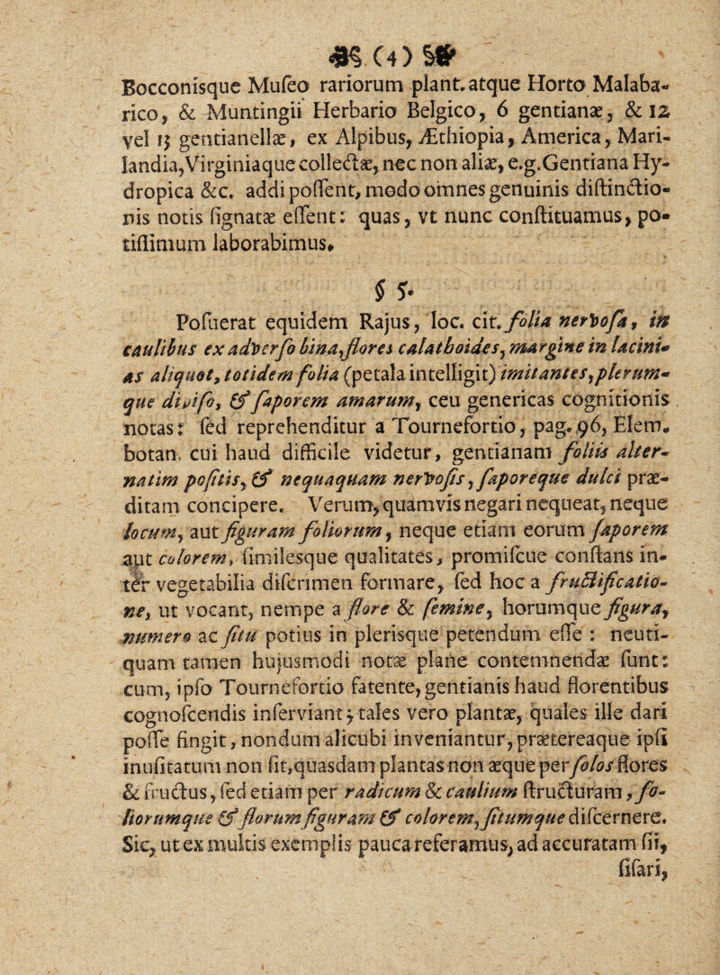 4*SC4>$* Bocconisque Mufeo rariorum piant, atque Horto Malaba- rico, & Muntingii Herbario Belgico , 6 gentianae , & iz yel ij gentianellae, ex Alpibus, Aithiopia, America, Mari- Iandia,Virginiaque col!e&ae,nec non aliae, e.g,Gentiana Hy¬ dropica &c. addi poflent, medo omnes genuinis diftinftio- nis notis fignatae efifent; quas, vt nunc conftituamus, po« tifiimum laborabimus# $ $• Pofuerat equidem Rajus, loc. cit. folia nerbofa, in caulibus ex advcrfo bina floret calat boidesy margine in lacini* as aliquot,totidem folia (petala intelligit) imitant es,plerum* que dhifo* (f faporem amarum, ceu genericas cognitionis notas t fed reprehenditur a Tournefortio, pag, 96, Elerm botan. cui haud difficile videtur , gentianam foliis alter* natim pcfitisyCf nequaquam ner^ofls, faporeque dulci prae¬ ditam concipere. Verum, quamvis negari nequeat, neque locum, mtfiguram foliorum f neque etiam eorum faporem apt colorem,\imilesque qualitates, promifcue conflans in¬ ter vegetabilia difcrimen formare, fed hoc a fruBificatio- ne, ut vocmt, nempe a flore & femine, hovumafiz figura? numero ac fitu potitis in pleraque petendum efie : neuri- quam tamen hujusmodi notx plane contemnendas funt : cum, ipfo Tournefortio fatente,gentianis haud florentibus cognofcendis inferviant j tales vero plantae, quales ille dari pofle fingit, nondum alicubi inveniantur, praetereaque ipfi inufi tatum non fit,quasdam plantas non aeque perfotos flores & fructus, fed etiam per radicum & caulium ftructurara ? fo¬ liorumque florum figuram (f color emflium que di (cernere. Sic, ut ex multis exemplis pauca referamus, ad accuratam fii,