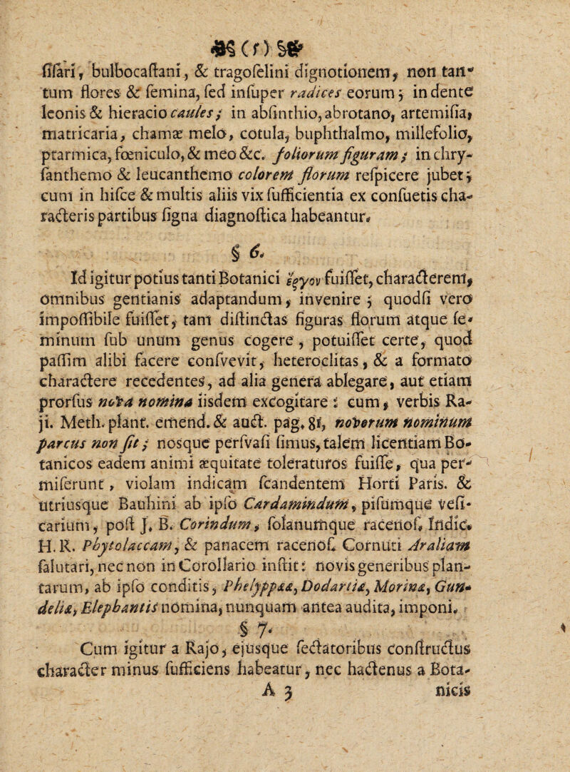 filari , bulbocaffani, & tragolelini dignotlonem, non tM* tum flores & femina, fed inluper radias eorum3 indente leonis & hieraeio caules; in abfinthio5abrotano, artemifia* matricaria, chamas melo, cotula, buphthalmo, millefolia, ptarmica,foeniculo,&meo&c’. foliorumfiguram/ indiry- fanthemo & leucantfiemo colorem florum refpicere jubet \ cum in hifce& multis aliis vix fufficientia ex confuetis cha- raderis partibus figna diagnoftica habeantur# § & Id igitur potius tanti Botanici fyywfuiffet, charadereni, omnibus gentianis adaptandum, invenire, quodfi vero Impoffibile fuiflet, tam diffindas figuras florum atque fe* minum fub unum genus cogere , potuiffet certe, quod paffim alibi facere confvevit, heteroclitas, & a formato charactere recedentes, ad alia genera ablegare, aut etiam prorfus nofa nomina iisdem excogitare i cum, verbis Ra- ji. Meth. planf. emend.& aud. pagtgf, nodorum nominum parcus non fit; nosque perfvafi fimus, talem licentiam Bo- tanicos eadem animi equitate toleraturos fuiffe* qua per-* miferunt » violatu indicam fcandentem Horti Paris. & utriusque Bauhini ab ipfd Cardamindum ^ piftimque veli- carium, poff ]♦ B. Cor in dum, folanurhque racenoG Indic* H.R. Phytcdaccam^ & panacem racenoC Cornuti Aratiam falutari, nec non in Corollario inftit: novis generibus plan¬ tarum» ab ipfd conditis , Phdyppss^ Dodartis^ Morms% Gun* ddu, Elephantis nomina, nunquam antea audita, imponi# § 7- . , . ^ , Cum Igitur a Rajo, ejusque fedatoribus conffrudus charader minus fuffkiens habeatur , nec hadenus a Bota*