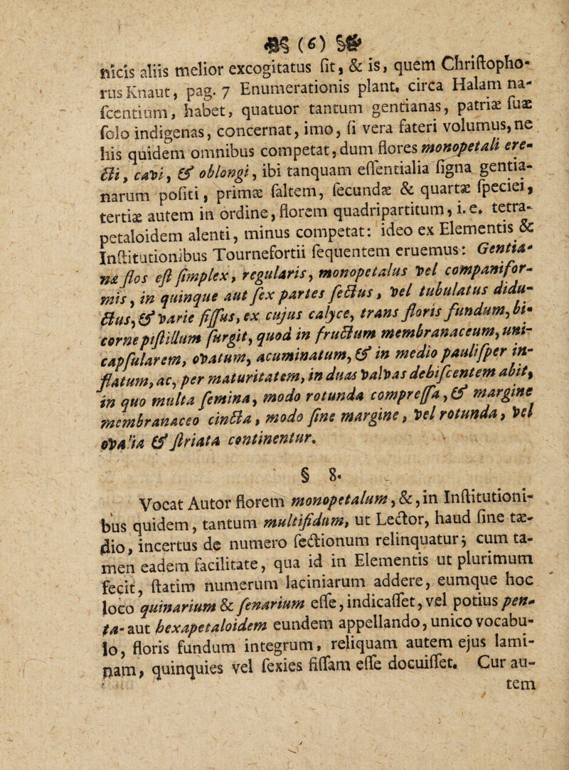 «icis aliis melior excogitatus fit, & is, quem Chriflopho* rusKnaut, pag. 7 Enumerationis piant, circa Halam na- fcentium, habet, quatuor tantum gentianas, patriae tuae folo indigenas, concernat, imo, fi vera fateri volumus,ne his quidem omnibus competat,dum flores monopetali ere- Bi,caDi, & oblongi, ibi tanquam eflentialia tigna gentia¬ narum potiti, primae faltem, fecunda & quartae fpeciei, tertis autem in ordine,florem quadripartitum, i.e, tetra- petaloidem alenti, minus competat: ideo ex Elementis & Inftitutionibus Tournefortii fequentem eruemus : Gentia- m flos eflfmplex, regularis, monope talus Del companifor- mis, in quinque aut fex paries feBus, Del tubulatus didu- Bus, & Darie fiffus, ex cujus calyce, trans floris fundum, bi¬ corne pfiiUum furgit, quod in fruBum membranaceum,um- capfularem, oDatum, acuminatum,(f in medio paulifper in¬ flatum, ac, per maturitatem, in duas Dabas debifcentem aoit% in quo multa femina, modo rotunda compreffa, & margine membranaceo cinBa, modo fine margine, Del rotunda, Del 04!ia friata continentur, ' § 8' : Vocat Autor florem monopetalum, & ,in Inftitutioni- fous quidem, tantum multifidum, ut Lector, haud fine tx- 4io, incertus de numero fedionum relinquatur; cum ta¬ men eadem facilitate, qua id in Elementis ut plurimum fecit, ftatim numerum laciniarum addere, eumque hoc loco quinarium & fenarium efle, indicaflet, vel potius pert- /4-aut bexapetaloidem eundem appellando, unico vocabu¬ lo, floris fundum integrum , reliquam autem ejus lamt- pavn, quinquies vel fexies filiam efle docuiflet. Cui au¬ tem