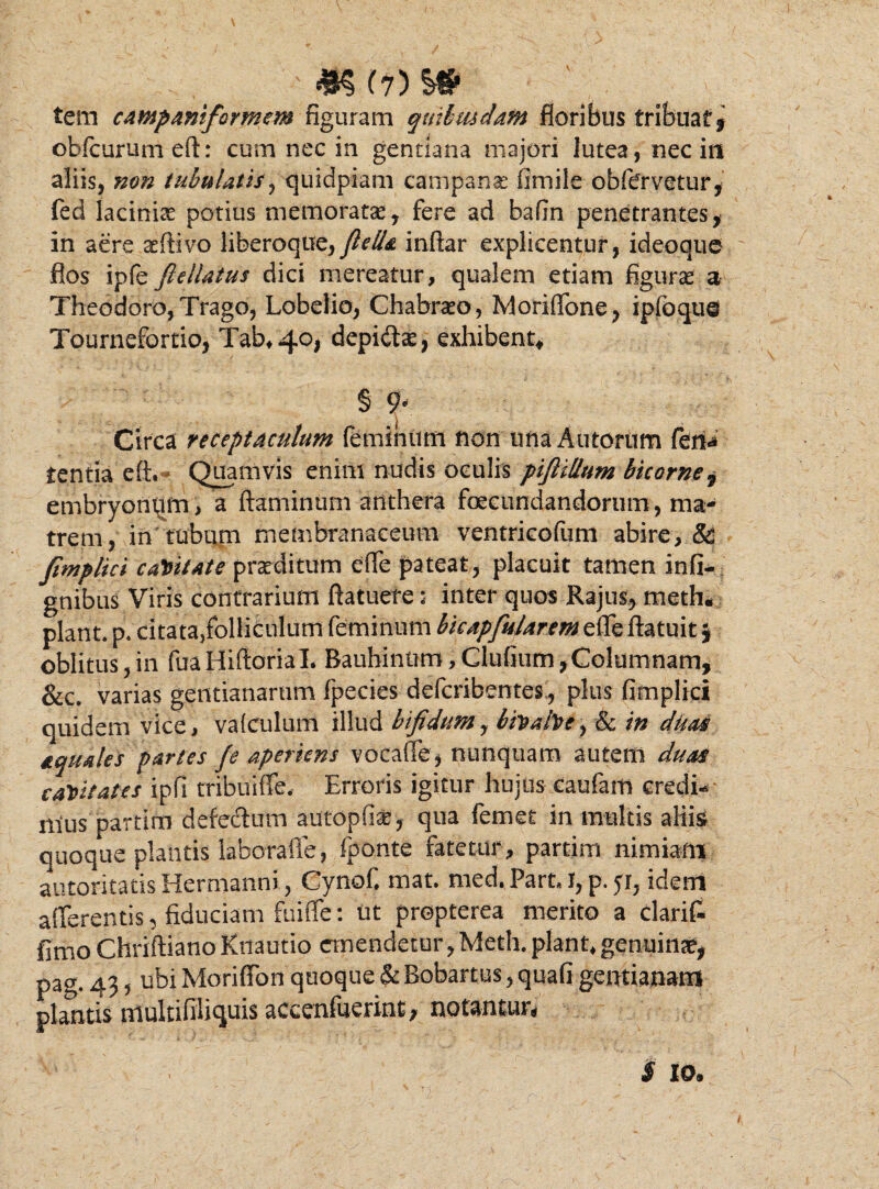 M( tem campanifcrmem figuram qmbmdam floribus tribuar 9 obfcurumeft: cum nec in gentiana majori lutea, nec in aliis, non tubulatis , quidpiam campa na: fimile obfervetur, fed lacinix potius memoratas, fere ad bafin penetrantes, in aere aeftivo liberoque, fiella inftar explicentur, ideoque flos ipfe ftellatus dici mereatur, qualem etiam figura a Theodoro, Trago, Lobelio, Ghabrato, Moriffone, ipfoqu@ Tourncfortio, Tab*4°j depi&ae, exhibent, § 9r Circa receptaculum feminum non unaAutorum feri* tentia eft. Quamvis enim nudis oculis piJUUum bicorne, embryonem , a flaminum anthera foecundandorum, ma¬ trem, in tubum membranaceum ventricofum abire, & fimplici capitate praeditum effe pateat, placuit tamen infi- gnibus Viris contrarium ftatuere: inter quos Rajus, meth. piant, p. citata/olliCulum feminum bkapfularem effe ftatuit} oblitus,in fuaHiftoriaL Baubintim, Glufhim,Columnam, &c. varias gentianarum fpecies defcribentes, plus fimplici quidem vice, vafculum illud bifidum, bivahe, & in duas &quales partes fe aperiens vocafle , nunquam autem duas caVitates ipfi tribuiffe, Erroris igitur hujus eaufam credis mus partim defectum autopfix, qua femet in multis aliis quoque plantis lahorafie, fponte fatetur , partim nimiam autoritaiis Hermanni, Cynof. mat. med.Part, I, p. 51, idem afferentis, fiduciam fuiffe: tit prepterea merito a clarift fimo Chriftiano Ktiautio emendetur, Meth. piant* genuina, pag, 43 5 ubi Moriffon quoque & Bobartus, quafi gentianam plantis multifiliquis accenfuerint, notantur, $ io. f,