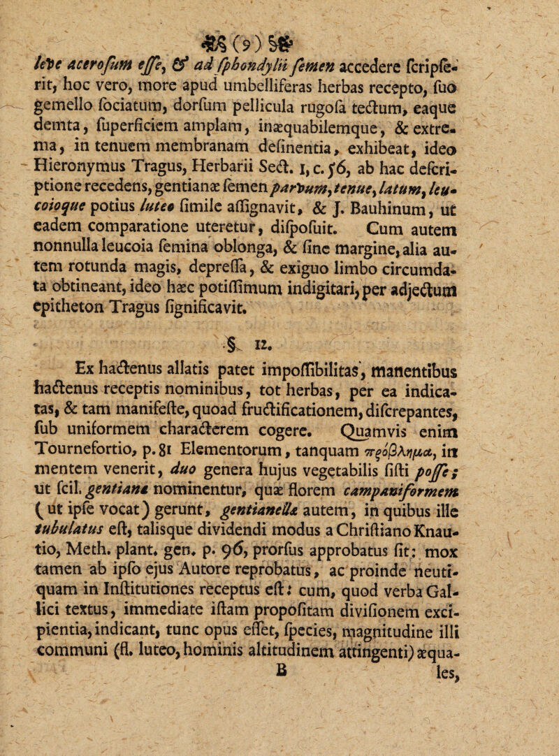 let>e acerofunt ejfi, (f ad fphondylii femen accedere fcriple- rit, hoc vero, more apud umbelliferas herbas recepto, fuo gemello fociatum, dorfum pellicula rugofa tedum, eaque demta, fuperficiem amplam, inaequabilemque, & extre¬ ma, in tenuem membranam delinentia, exhibeat, ideo Hieronymus Tragus, Herbarii Sed. i, c. f 6, ab hac defcri- ptione recedens, gentianae femenpart>umyenue^ latum, leu¬ coioque potius lutet fimile affignavit, & J. Bauhinum, ut eadem comparatione uteretur, dilpofuit. Cum autem nonnulla leucoia femina oblonga, & fine margine, alia au¬ tem rotunda magis, depretia, & exiguo limbo circumda¬ ta obtineant, ideo haec potiOimum indigitari,per adjedutn epitheton Tragus fignificavit. 12. Ex hadenus allatis patet impoffibilitas, manentibus hadenus receptis nominibus, tot herbas, per ea indica¬ tas, & tam manifefte, quoad frudificationem, difcrepantes, fub uniformem charaderem cogere. Quamvis enim Tournefortio, p. 81 Elementorum, tanquam irt mentem venerit, duo genera hujus vegetabilis fifti pojfe; ut fcil. gentiana nominentur, quae florem campantformcnt ( ut ipfe vocat) gerunt, gentianellt autem, in quibus ille tubulatus eft, talisque dividendi modus a Chriftiano Knau- tio, Meth. piant, gen. p. 9prorfus approbatus fit: mox tamen ab ipfb ejus Autore reprobatus, ac proinde neuti- quam in Inftitutiones receptus eft; cum, quod verba Gal¬ lici textus, immediate iftam propofitam divifionem exci¬ pientia, indicant, tunc opus effet, fpecies, magnitudine illi communi (fl. luteo, hominis altitudinem attingenti) ecqua¬