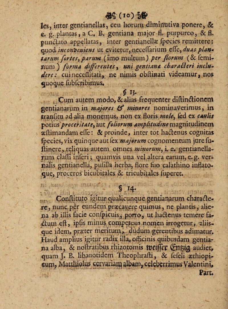 les, inter gentiartellas, ceu horum diminutiva ponere, & e. g. plantas, a C* B, gentiana major fl, purpureo, &£L punctato appellatas, inter gentianellse fpecies remittere: quinconveniens ut eyitetur,neceffarium e(Tzyduas plan* tarum fortes, parum (imo multum) per florum (& femi¬ num ) forma differentes, mi gentiana cbaratteri indu- der e: cuineceffitati, ne nimis cbftinati videamur , nos quoque lubfcribimus* $ n- ^ Cum autem modo, & alias frequenter diftinCtionem gentianarum in majores (f minores nominaverimus, in tranfitu ad alia monemus, non ex floris meley fed ex caulis £otiusprGceritate}aut foliorum amplitudine magnitudinem seftimandam effe: & proinde, inter tot hactenus cognitas ipecies, vix quinque aut fex majorum cognomentum jure fu- ftinere, reliquas autem omnes minorum, i. e* gentianelia- rum clafli inferi \ quamvis una vel altera earum, e.g. ver¬ nalis gentianella, pufilla herba, flore fiio calathino infiato- que, proceros bicubitales & tricubitales fuperen t . v- y v;. >- i « §,14- ,.r Conftituto igitur qiialicunque gentianarum characte¬ re, nunc per eundem praecavere quimus, ne plantis, alie¬ na ab illis facie confpicuis, porro, ut hadenus temere fa- &um eft, ipfis minus competens nomen irrogetur, aliis¬ que idem, praeter meritum, dudurn gerentibus adimatur. Haud amplius igitur radix illa, officinis quibusdam gentiar na alba , & noftratibjus rhizotomis fteiffet* 01§fg audiet, quam J. B. libanotidem Theophrafti, & fefeli «ethiopi- mm* Matd&oius cervariam albam, edeberrimus Valentini, Part.
