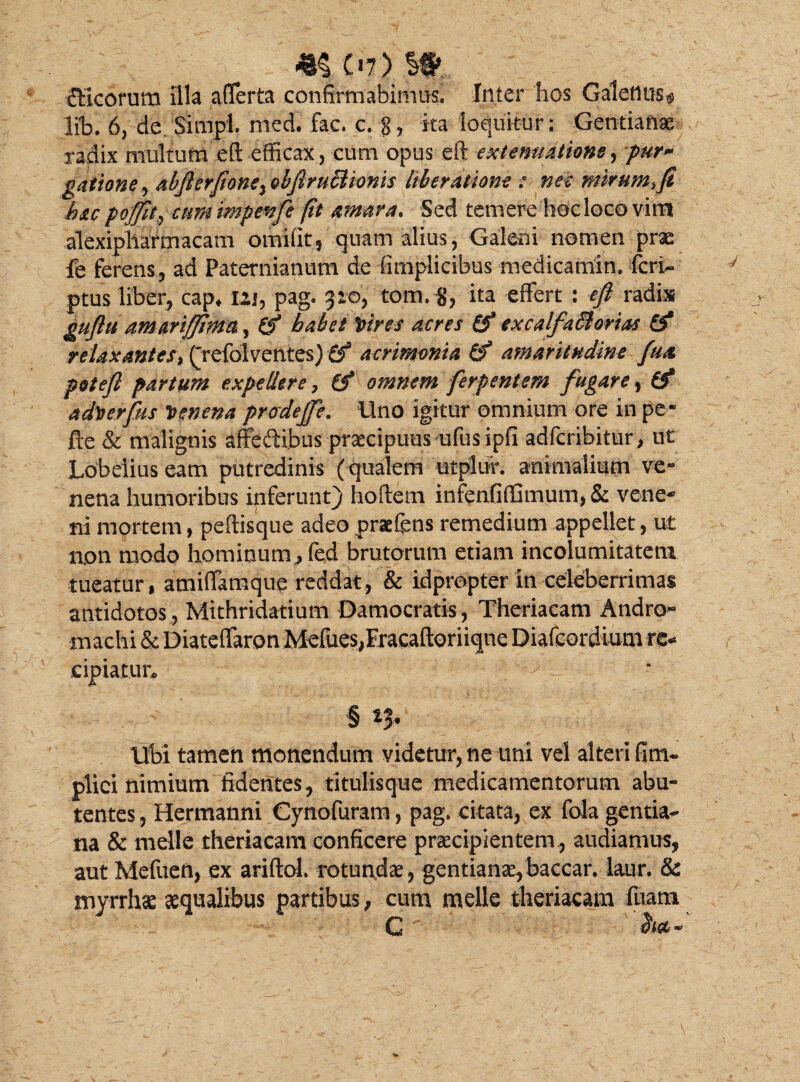 «§ C>7) It fficorum illa afferta confirmabimus. Inter hos Galenus^ lib. 6, de. SimpL med. fac. c. g, ka loquitur: Gentiana- radix multum eft efficax, cum opus eft extenuatione ,pur* gatione, abfterftone^ ebfiruclionis liberatione : nec mirum %fi hac pojfit, cum impenfe fit amara. Sed temere hoc loco vim alexipliarmacam omifit, quam alius, Galeni nomen prae fe ferens, ad Paternianum de (implicibus medicamin. feri- ptus liber, cap* uj, pag. 310, tom.$, ita effert : eft radix guftti a.mmffima, (f habet Vires acres 0* excalfa&orias 0* relaxantes^ (jefolventes) 0* acrimonia 0 amaritudine fua poteft partum expellere 7 0* omnem ferpentem fugare ? 0* adverfus Venena prodeffe. lino igitur omnium ore in pe- fte & malignis affedtibus praecipuus ufusipfi adferibitur, ut* Lobeiius eam putredinis ( qualem utplifr. animalium ve¬ nena humoribus inferunt) hoftem infenfiflSmum, Sc vene- ni mortem, peftisque adeo praefens remedium appellet, ut non modo hominum., fed brutorum etiam incolumitatem •tueatur , amiffamque reddat, & idpropter in celeberrimas antidotos , Mithridatium Damocratis, Theriacam Andro- Inachi & Diateffaron Mefues,Eracaftoriiqne Diafeordium re* cipiatur* § *$• Ubi tamen monendum videtur, ne uni vel alteri fim- plici nimium fidentes, titulisque medicamentorum abu- tentes, Hermanni Cynofuram, pag. citata, ex fola gentia¬ na & meile theriacam conficere praecipientem, audiamus, aut Mefuen, ex ariftoL rotundae, gentianae,baccar, laur. & myrrhae aequalibus partibus, cum meile theriacam fuam C