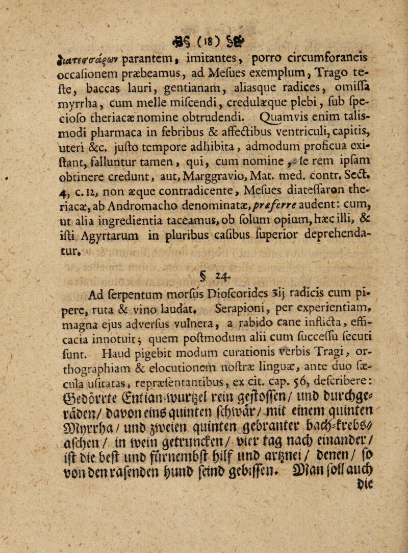 m oo y& itares-tra^m parantem, imitantes, porro circumforaneis occationem praebeamus, ad Mefues exemplum, Trago te- fte, baccas lauri, gentianam, aliasque radices, omitia myrrha, cum meile mifcendi, credulaeque plebi, fub fpe- ciofo theriaese nomine obtrudendi. Quamvis enim talis- modi pharmaca in febribus & affectibus ventriculi, capitis, uteri &c. jufto tempore adhibita, admodum proficua exi* ftant, falluntur tamen, qui, cum nomine te rem ipfam obtinere credunt, aut, Marggravio, Mat. med. contr, Sc6t. 4, c.u, non seque contradicente. Metues diateffaron the- riacat, ab Andromacho denominatat.prtferre audent: cum, ut alia ingredienda taceamus, ob folum opium, haec illi, & ifti Agyrtarum in pluribus cafibus fuperior deprehenda¬ tur, § 24* Ad ferpentum morfiis Diofcorides si) radicis cum pi¬ pere, ruta & vino laudat. Serapioni, per experientiam, magna ejus adverfus vulnera, a rabido cane tnfhdfa, effi¬ cacia innotuit; quem poftmodum alii cutn tucceflfu fecuti funt. Haud pigebit modum curationis verbis Tragi, or¬ thographiam & elocutionem 'ftotlrx linguae, ante duo fae¬ cula utitatas, reprsefentantibus, ex cit. cap. 56, deferibere: ©eborrfe ©tfiaitdDunjcl rcin gcjtaffm/ unb burc&qe* vdbett/ babonemgqutnten fdjftKUV mif cincm qumfen -SDimT&a/ unb gfttetm qutttfm qcbratUcr ba&tvcbto afd)cti / in tveiti qetruncfen/ bifiiaq nacb etnanbetv iff tie befi unb fisraembfi friff unb avpci/ benen/ fo von bm vafmben fcunb fewb gebtffen* 2)?«n fbff aua>