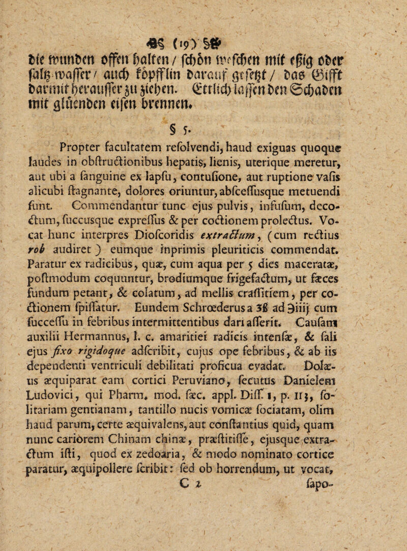m (lyys# Ut offrn bqitm / fcf)6n it^fc&en mtf e§fg ofccr fiil^maflerA and) fopffltn fcarauf gcfegt/ &ae ©tfft fcarrmf ^erauffcr ju jtc^en. Q:tr{id> iaffcn i>m ©c&a&ro roit gtficnbcn cifen btmmtu § 5* Propter facultatem refolvendi, haud exiguas quoque Jaudes in obflrudionibus hepatis, lienis, uterique meretur, aut ubi a (anguine ex lapfu, contufione, aut ruptione vafis alicubi flagnante, dolores oriuntur, abfcefliisque metuendi funt. Commendantur tunc ejus pulvis , infufum, deco- dum,fu€cusque expreffus &per coctionem proledus. Vo¬ cat hunc interpres Diofcoridis extraBum, (cum rcdius roh audiret ) eumque inprimis pleuriticis commendat. Paratur ex radicibus, quae, cum aqua per 5 dies maceratae, poftmodum coquuntur, brodiumque frigefacium, ut feces fundum petant, & colatum, ad mellis craflmem, per co¬ itionem fp i liatur. Eundem Schrcederusa ad 9iiij cum Fucceflfu in febribus intermittentibus dari aderit* Caufamt auxilii Hermannus, 1. c. amaritiei radicis intenfae, & fali ejus fixo rigido que adfcriBit, cujus ope febribus, & ab iis dependenti ventriculi debilitati proficua evadat. Dolat¬ us aequiparat eam cortici Peruviano, fecmus Danielem Ludovici, qui Pharmu mod. fec* appLDifli, p. ir$, fo- litariam gentianam , tantillo nucis vomicae fociatam, olim haud parum, certe aequi valens, aut confla ntius quid, quam nunc cariorem Chinam chinae, pratfiitifle, ejusque extra- dum ifii, quod ex zedoaria, & modo nominato cortice paratur, aequipollere fcribit: fed ob horrendum, ut vocat, C % iapo-