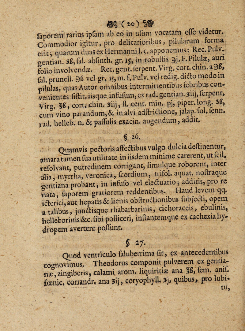 4I§ (i°) §# faporem rarius ipfam ab eo in ufum vocatam effe videtur. Commodior igitur, pro delicatioribus, pilularum foima erit; quarum duas ex Hermanni 1. c. apponemus: Rec.Pulv. eentian. 3l5,fal. abfinth. gr. 15, in robuftis 9j,P. Pilula:, auri folio involvendae. Rec. gent. ferpent. Virg. cort. chin. a 3»» fal. prunell. 38 vel gr» 15, m.f. Pulv. vel redig. dido modo in pilulas, quas Autor omnibus intermittentibus febribus con¬ venientes fiftit, iisque infufum, ex rad. gentian. 3ii), terpent» Vir. §8, cort» chin. siij, fl. cent.min. pj, piper, long. 38, cum vino parandum, & in alvi adftridione, jalap. fol, fenn. rad. helleb. n. & pallulis esacin. augendum, addit. § z6. Quamvis pedoris affectibus vulgo dulcia definientur, amara tamen fua utilitate in iisdem minime careient,utfcil« refolvant» putredinem corrigant, fimulque roborent, inter alia myrrha, vcronica, fcordium, tnfol. aquat. noltraque gentiana probant, in infufo vel eleduano, additis, pro re itata, faporem gratiorem reddentibus. Haud levem qq. iderici, aut hepatis & lienis obftrudionibus fubjedi, opem a talibus, jundisque rhabarbarinis, cichoraceis, ebulinis, helleborinis &c. fibi polliceri, inftantemque ex cachexia hy¬ dropem ayertere pofiunt. $ 27* Quod ventriculo laluberrima fit, ex antccedtntibus cognovimus. Theodorus componit pulverem ex gentia¬ na:, zingiberis, calami arom. liquiritiae ana 56, fem. aml» fcenic, coriandr. ana ?ij, coryophyll, ?j, quibus, pro iuoi- ---- - - tllj