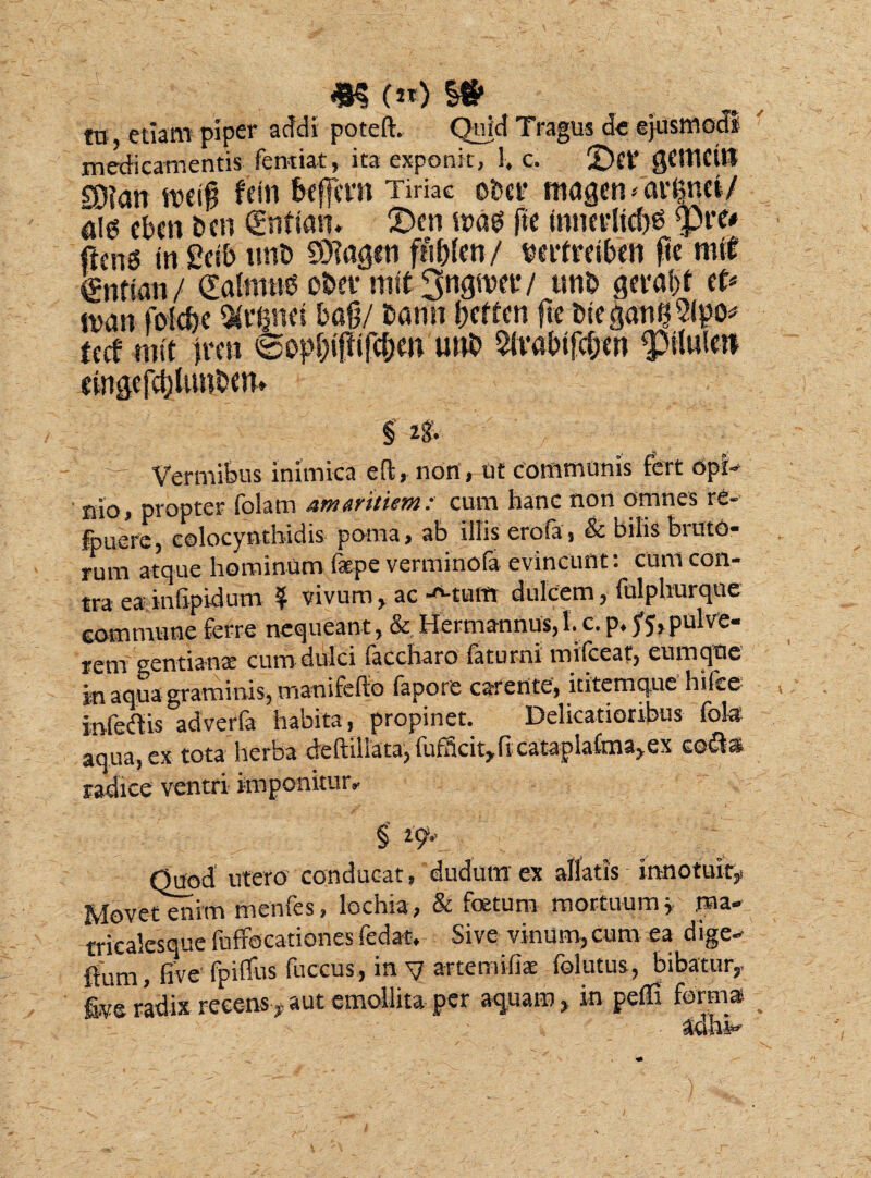 *$ (K) ^ Uj etiam piper acidi poteft. Quid Tragus de ejusmodi medicamentis Tendat, ita exponit, 1, c. 2)et’ gCttlCitt sjjjan n>et0 fcin befjmi Tiriac obcr magen /aranei/ Ai« ebcn i>en (Enttan* £>en n?ag ftc innevltcbb <pre# ftcng in £db un® 93?agin fii&fen/ vtrtrttben ftc mit jgntfon/ Galrnub obet* mit 3ngtvev/ unb gtra&i et* wan fokf)e «rpct bag/ bann gcttm ftc DiegatigSipo* tecf mit frcn ©opfjifiifc&m unb $lvabifcf;cn <plu!ei* cinge jcgUmbcn» §' 28. % % Vermibus inimica eft, non , ut communis fert opi¬ nio, propter folatn amaritiem: cum hanc nort omnes re- fpuere, colocynthidis poma, ab illis erofa, & bilis bruto¬ rum atque hominum fepe verminofa evincunt: cum con¬ tra ea infipidum ? vivum, ac -*-tum dulcem, fulphurque commune ferre nequeant, & Hermannus,l. c.p. ^5,pulve¬ rem gentiana: cum dulci faccharo faturni milceat, cumque in aqua graminis, manifefio fapore carente, ititcmque hilce infedis adverfa habita, propinet. Delicatioribus fola aqua, ex tota herba deftiilata, fufBcit^ficatapiaCma^ex codis radice ventri imponitur» §' 29- Quod utero conducat, dudum ex allatis innotuit,. Movetenim menfes, lochia, & foetum mortuum* ma- tricalesque fuffocationes fedat. Sive vinum, cum ea dige- ftum, five fpiffus fuccus, in V artemifiae folutus, bibatur,. five radix recens , aut emollita per aquam, in pefii forma adhh J,