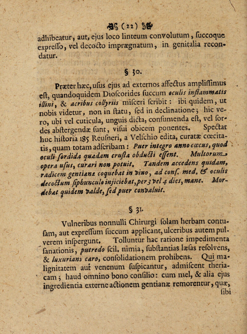 adhibeatur, aut, ejus loco linteum convolutum, fuccoque exprelTo, vel decocto impraegnatum, in genitalia recon* datur. § Praeter haec, ufus ejus ad externos affedus ampliflimus eft, quandoquidem Diofcorides fuccum aculis inflammatis illini, & acribus collyriis mifceri fcribit: ibi quidem, ut nobis videtur, non in ftatu, fed in declinatione; hic ve¬ ro, ubi vel cuticula, unguis dida, confutuenda eft, vel for- des abftergendae funt, vifui obicem ponentes. Spectat huc hiftoria 185 Reufneri, a Velfchio edita, curatae caecita¬ tis , quam totam adfcribam: Puer integro anno csecus, quod oculi fordida quadam crufia obduSli ejfent. Multorum_» opera ufus, curari non potuit, Tundem accedens quidam, radicem gentiana coquebat in Vino, ad conf. med, (f oculis de coelum (ipbuncule injiciebat,pery Vel 4 dies, mane. Mor¬ debat quidem Valde, fed puer convaluit. § 31* Vulneribus nonnulli Chirurgi iolam herbam contu- fam, aut expreflum fuccum applicant, ulceribus autem pul¬ verem infpergunt. Tolluntur hac ratione impedimenta fanationis, putredo Icil» nimia, lubltantias laelas rdolvens, & luxuriam caro, confolidationem prohibens. Qui ma¬ lignitatem aut venenum fufpicantur, admifeent theria- • cam j haud omnino bono confilio: cum mei, & alia ejus ingredienda externe adionem gentianae remorentur, quae, 0 fibi