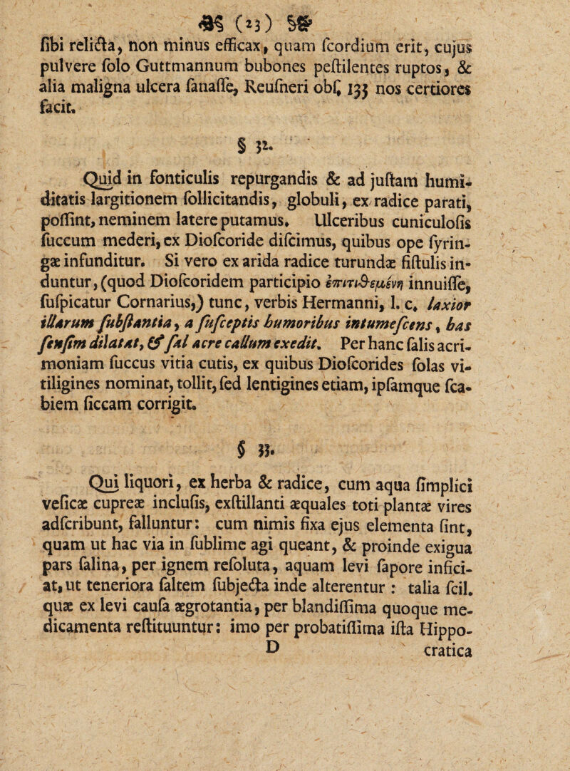 m 03) ^ fibi relicta, non minus efficax, quam fcordium erit, cujus pulvere folo Guttmannum bubones peftilentes ruptos, & alia maligna ulcera fanafle, Reufneri obii 131 nos certiores facit. § 3J. Quid in fonticulis repurgandis & ad juftam humi- ditatis largitionem Pollicitandis, globuli, ex radice parati, poflint, neminem latere putamus. Ulceribus cuniculofis fuccum mederi, ex Diofcoride dilcimus, quibus ope lyrin- gae infunditur. Si vero ex arida radice turundae fiftulis in¬ duntur, (quod Diolcoridem participio brmS-tfifyi innuifle, fufpicatur Cornarius,) tunc, verbis Hermanni, 1. c, laxior illarum fubjlantta, a fufceptis humoribus intumefcens, bat fenjlm dilatat, (f fal acre callum exedit. Per hanc (alis acri¬ moniam fuccus vitia cutis, ex quibus Diolcorides (olas vi¬ tiligines nominat, tollit, fed lentigines etiam, ipfamque fca- biem ficcam corrigit. § 3J. Qui liquori, ex herba & radice, cum aqua fimplici veficae cupreae inclufis, exftillanti aequales toti plantae vires adfcribunt, falluntur: cum nimis fixa ejus elementa fint, quam ut hac via in fublime agi queant, & proinde exigua pars falina, per ignem refoluta, aquam levi fapore infici¬ at, ut teneriora faltem fubje&a inde alterentur : talia fcil. quae ex levi caula aegrotantia, per blandiffima quoque me¬ dicamenta reftituuntur: imo per probatiflima illa Hippo- D cratica