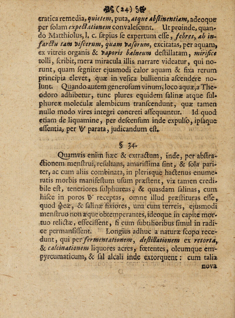 cratica remedia, 'quietem, puta,atque abfimeHtiam}zicoqu^ per foJam expeBationem convalefcunt. Ut proinde, quan¬ do Matthiolus, !♦ c. fkpius fe expertum effe, febresrah in- farBu tam J)ifcerumy quam !baforum, excitatas, per aquam, ex vitreis organis & Saporis balneum deftillatam, mirifice folli , fcribit, mera miracula illis, narrare videatur, qui no¬ runt, quam fegniter ejusmodi calor aquam & fixa rerum principia elevet, quae in vefica bullientia afcendere no¬ lunt. Quando autem generofum vinum, loco aquata The* odoro adhibetur, tunc plures equidem falinae atque fui- phureae molecute alembicutn tranfcendunt, quae tamen nullo modo vires integri concreti afifequuntur. Id: quod etiam de liquamine, per defcenfam inde expulfo, ipfaque ©flantia, per ty parata , judicandum et* S Quamvis enim haec 8c extradum, inde, per abflra- «ftionem menfirui, refultans, amariffima fint, & fola pari¬ ter, ac cum aliis combinata, in plerisque hadenus enume* ratis morbis manifeftum ufum pratftent, vix tamen credi* feileeft, teneriores fiilphureas r & quasdam falinas, cum liifce in poros ty receptas, omne illud proflituras efle, quod ^ear, & falino'fixiores, una cum terreis, ejusmodi nienfnmo non oqtie obtemperantes, ideoque in capite mor¬ tuo relicte, effeciffent, fi cum fubtilioribus fimul in radi* ce permanfiflent. Longius adhuc a natura fcopo rece¬ dunt 3 qui ^tx fermemativnem^ defiiUathnem ex rciortar &c calcinationem liquores acres, foetentes, oleumque em- pyreumaticum* & 61 alcali inde extorquent: eum talia nova