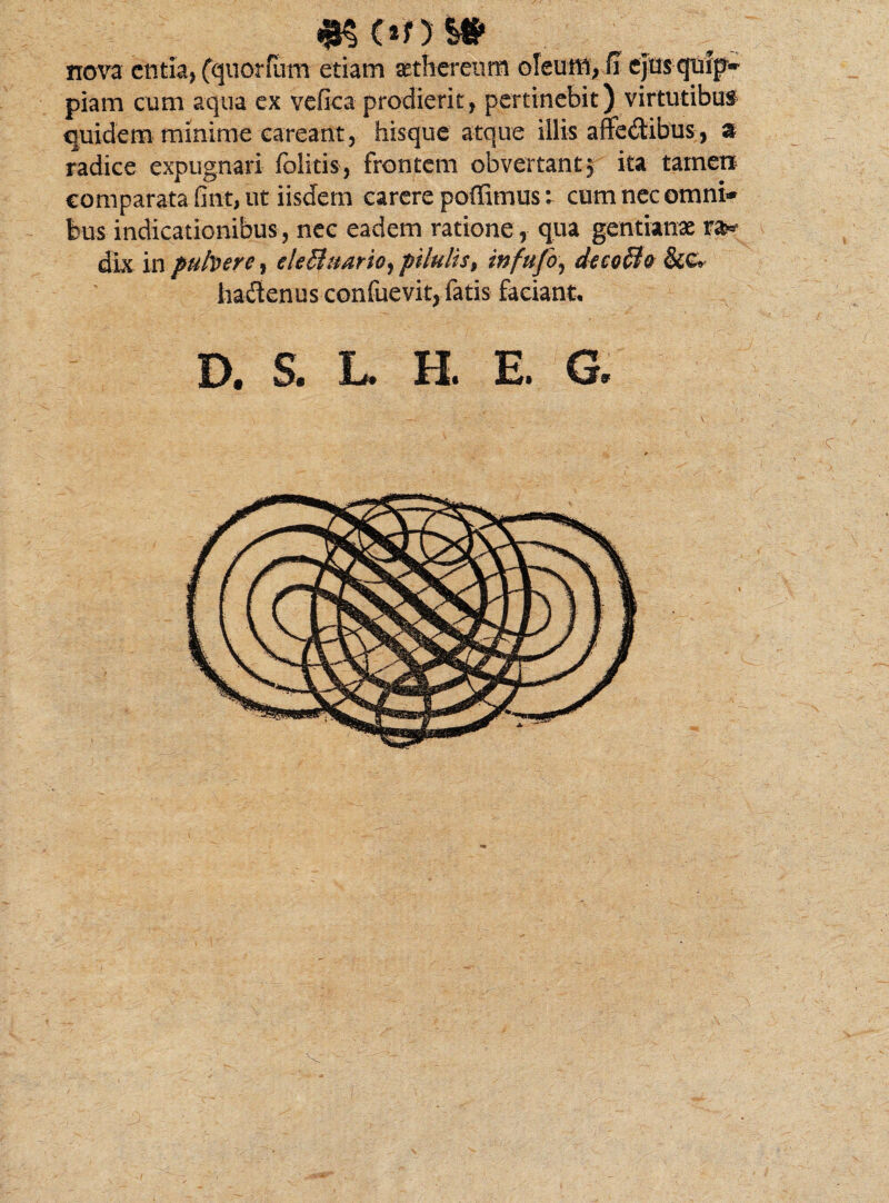 nova entia, (quorlum etiam setherenm oleum, fi ejusqmp* piam cum aqua ex vefica prodierit, pertinebit) virtutibus quidem minime eareant, hisque atque illis affectibus , a radice expugnari fblitis, frontem obvertant $ ita tamen comparata fint, ut iisdem carere poffimus: cum nec omni* bus indicationibus , nec eadem ratione , qua gentianae dk in pubere, eleBnario, pilulis, infufo, decoBo &c> hadenus confuevit, fatis faciant* D. S. L. H. E. G. 'C