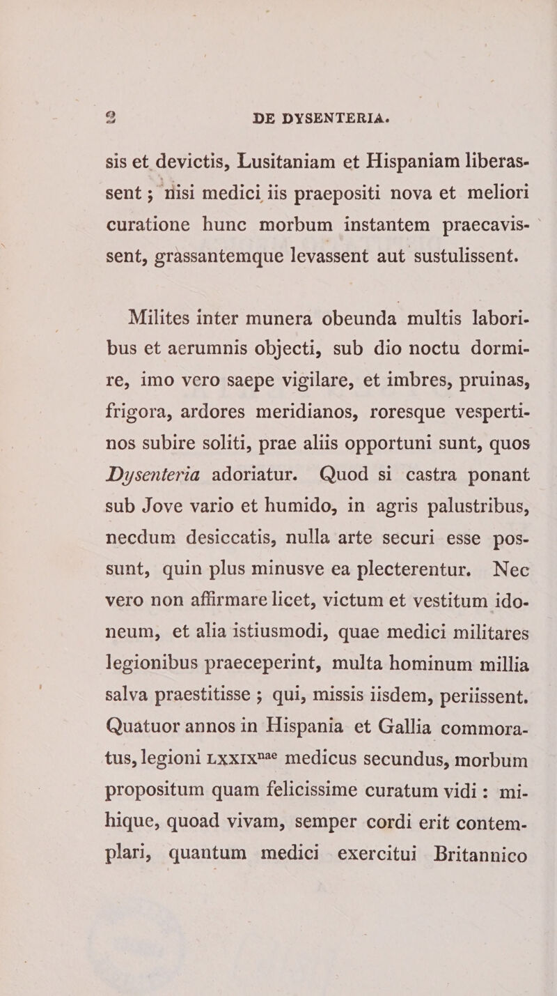 sis et devictis, Lusitaniam et Hispaniam liberas- sent; nisi medici iis praepositi nova et meliori curatione hunc morbum instantem praecavis¬ sent, grassantemque levassent aut sustulissent. Milites inter munera obeunda multis labori¬ bus et aerumnis objecti, sub dio noctu dormi¬ re, imo vero saepe vigilare, et imbres, pruinas, frigora, ardores meridianos, roresque vesperti¬ nos subire soliti, prae aliis opportuni sunt, quos Dysenteria adoriatur. Quod si castra ponant sub Jove vario et humido, in agris palustribus, necdum desiccatis, nulla arte securi esse pos¬ sunt, quin plus minusve ea plecterentur. Nec vero non affirmare licet, victum et vestitum ido¬ neum, et alia istiusmodi, quae medici militares legionibus praeceperint, multa hominum millia salva praestitisse ; qui, missis iisdem, periissent. Quatuor annos in Hispania et Gallia commora¬ tus, legioni Lxxixnae medicus secundus, morbum propositum quam felicissime curatum vidi: mi- hique, quoad vivam, semper cordi erit contem¬ plari, quantum medici exercitui Britannico