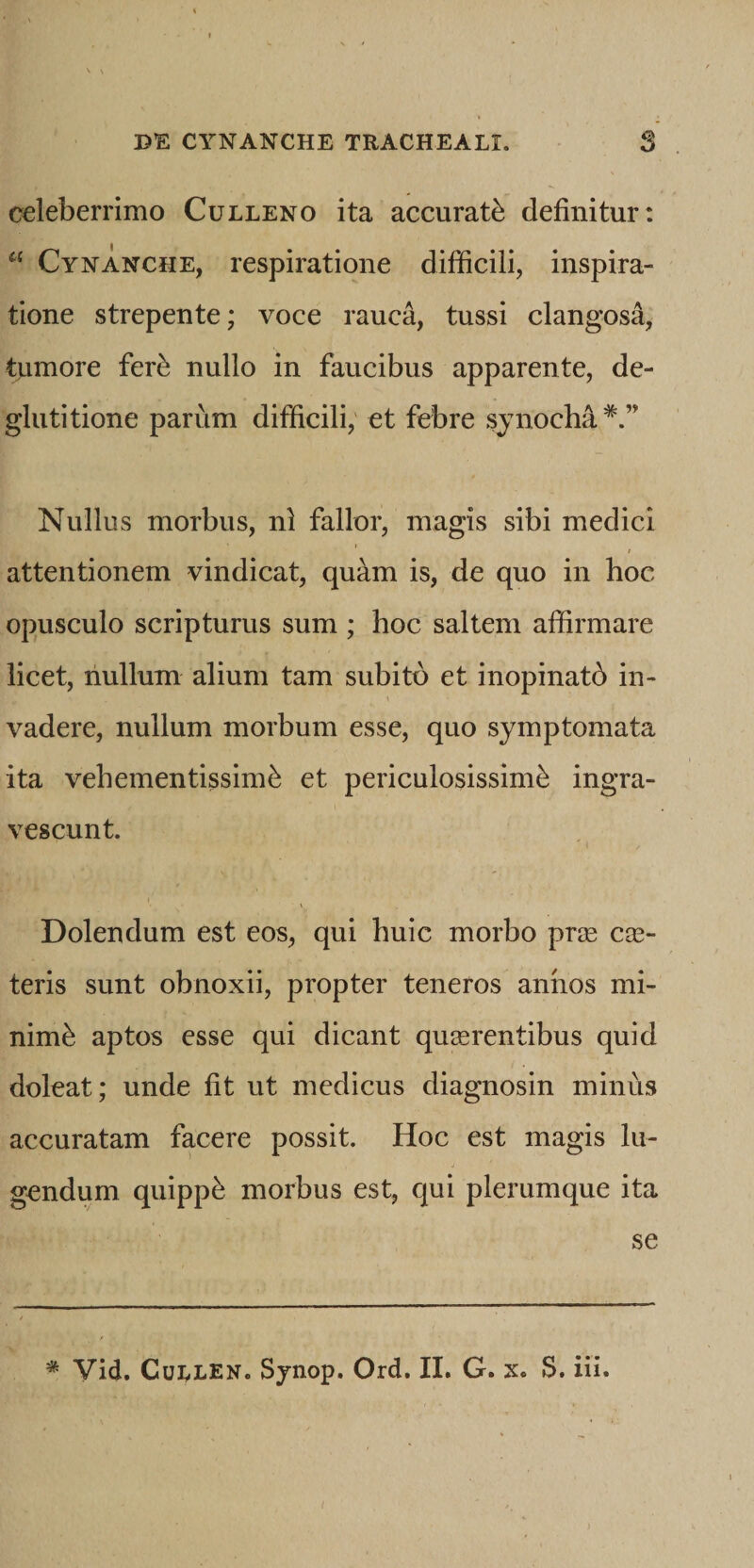 \ \ DE CYNANCHE TRACHEALI. $ celeberrimo Culleno ita accurati definitur: Cynanche, respiratione difficili, inspira¬ tione strepente; voce rauca, tussi clangosa, tumore fer^ nullo in faucibus apparente, de¬ glutitione parum difficili; et febre sjnocha*.” Nullus morbus, nl fallor, magis sibi medici attentionem vindicat, quam is, de quo in hoc opusculo scripturus sum ; hoc saltem affirmare licet, nullum alium tam subito et inopinatb in¬ vadere, nullum morbum esse, quo symptomata ita vehementissime et periculosissime ingra¬ vescunt. Dolendum est eos, qui huic morbo prre ex¬ teris sunt obnoxii, propter teneros annos mi¬ nime aptos esse qui dicant quaerentibus quid doleat; unde fit ut medicus diagnosin minus accuratam facere possit. Hoc est magis lu¬ gendum quippe morbus est, qui plerumque ita se