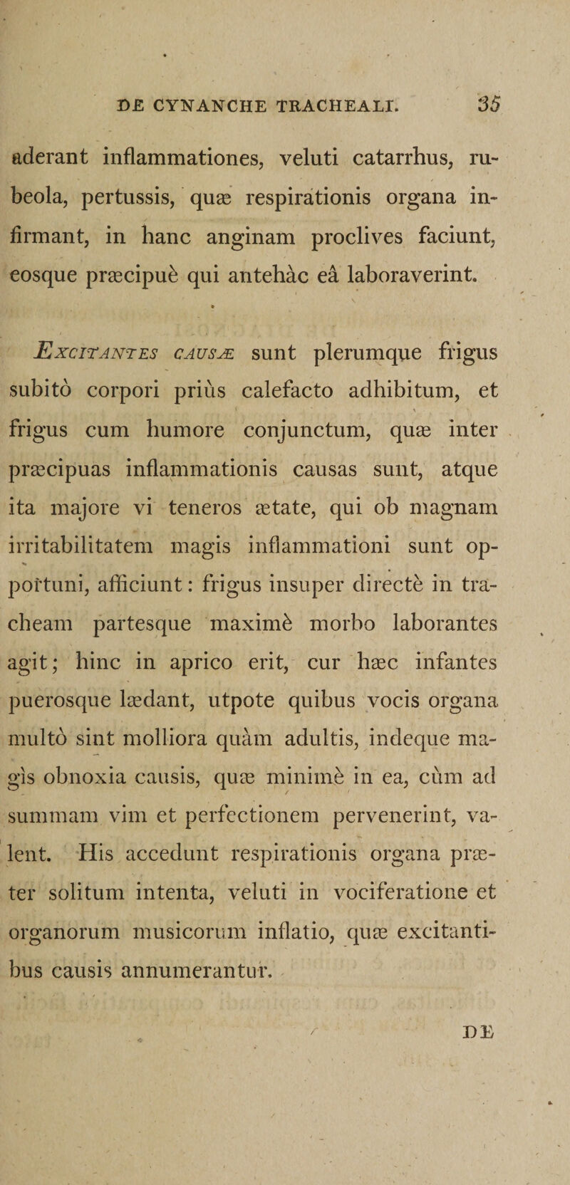 aderant inflammationes, veluti catarrhus, ru- beola, pertussis, qu^e respirationis organa in¬ firmant, in hanc anginam proclives faciunt, eosque pr^ecipu^ qui antehac ea laboraverint. » Excitantes causae sunt plerumque frigus subito corpori prius calefacto adhibitum, et frigus cum humore conjunctum, qu£e inter praecipuas inflammationis causas sunt, atque ita majore vi teneros eetate, qui ob magnam irritabilitatem magis inflammationi sunt op- portuni, afliciunt: frigus insuper directe in tra¬ cheam partesque maximi morbo laborantes agit; hinc in aprico erit, cur hsec infantes puerosqiie laedant, utpote quibus vocis organa multo sint molliora quam adultis, indeque ma¬ gis obnoxia causis, qum minime in ea, cum ad summam vim et perfectionem pervenerint, va¬ lent. His accedunt respirationis organa prae¬ ter solitum intenta, veluti in vociferatione et organorum musicorum inflatio, quae excitanti¬ bus causis annumerantur.