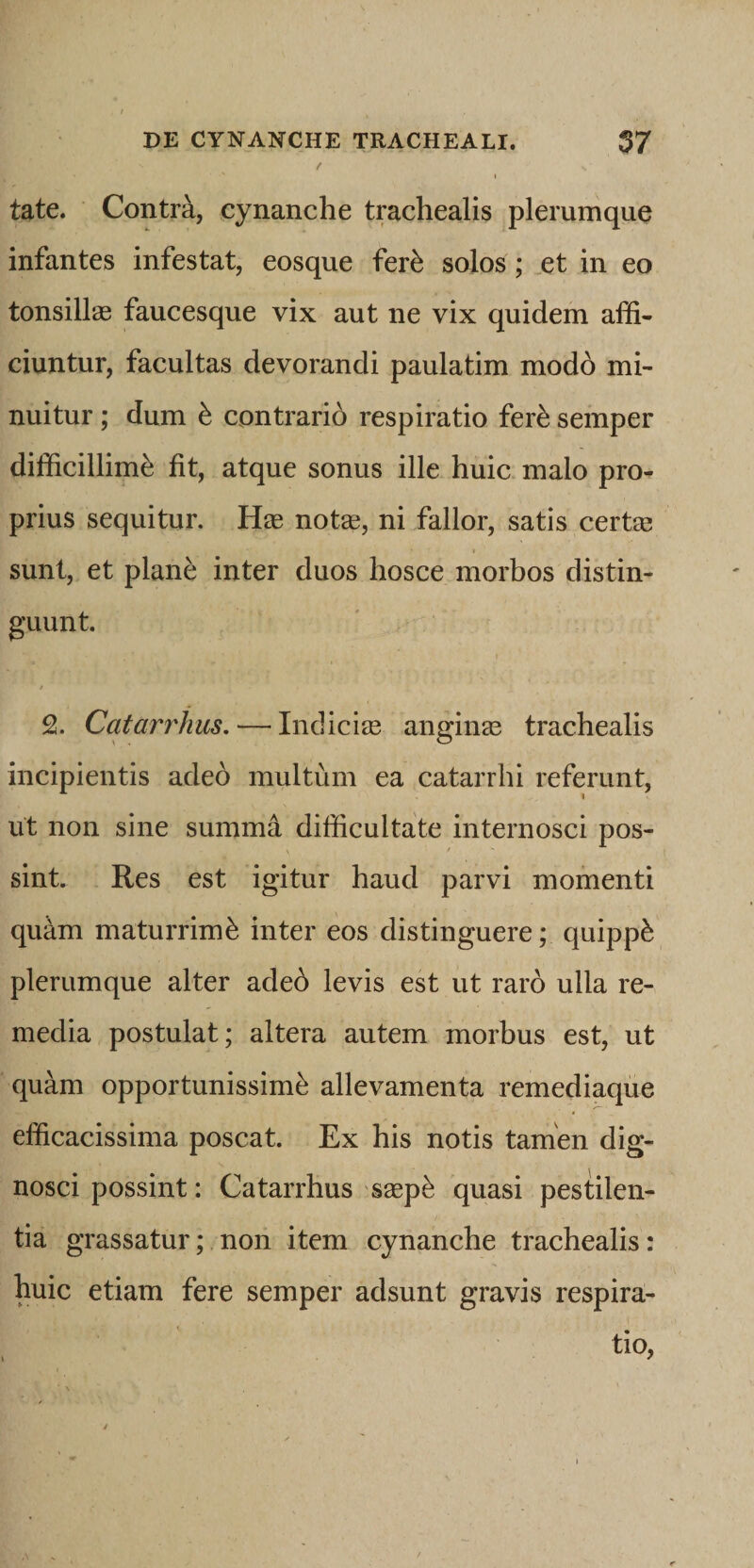 tate. Contra, cynanche trachealis plerumque infantes infestat, eosque fer^ solos; .et in eo tonsillas faucesque vix aut ne vix quidem affi¬ ciuntur, facultas devorandi paulatim modo mi¬ nuitur ; dum h contrario respiratio fer^ semper difficillime fit, atque sonus ille huic malo pro¬ prius sequitur. Hx notse, ni fallor, satis certas sunt, et plane inter duos hosce morbos distin¬ guunt. 2. Catarrhus. — Indicis anginas trachealis incipientis adeo multum ea catarrhi referunt, ut non sine summ4 difficultate internosci pos¬ sint. Res est igitur haud parvi momenti quam maturrimi inter eos distinguere; quippe plerumque alter aded levis est ut raro ulla re¬ media postulat; altera autem morbus est, ut quam opportunissime allevamenta remediaqiie efficacissima poscat. Ex his notis tamen dig¬ nosci possint: Catarrhus s^ep^ quasi pestilen¬ tia grassatur; non item cynanche trachealis: huic etiam fere semper adsunt gravis respira¬ tio,