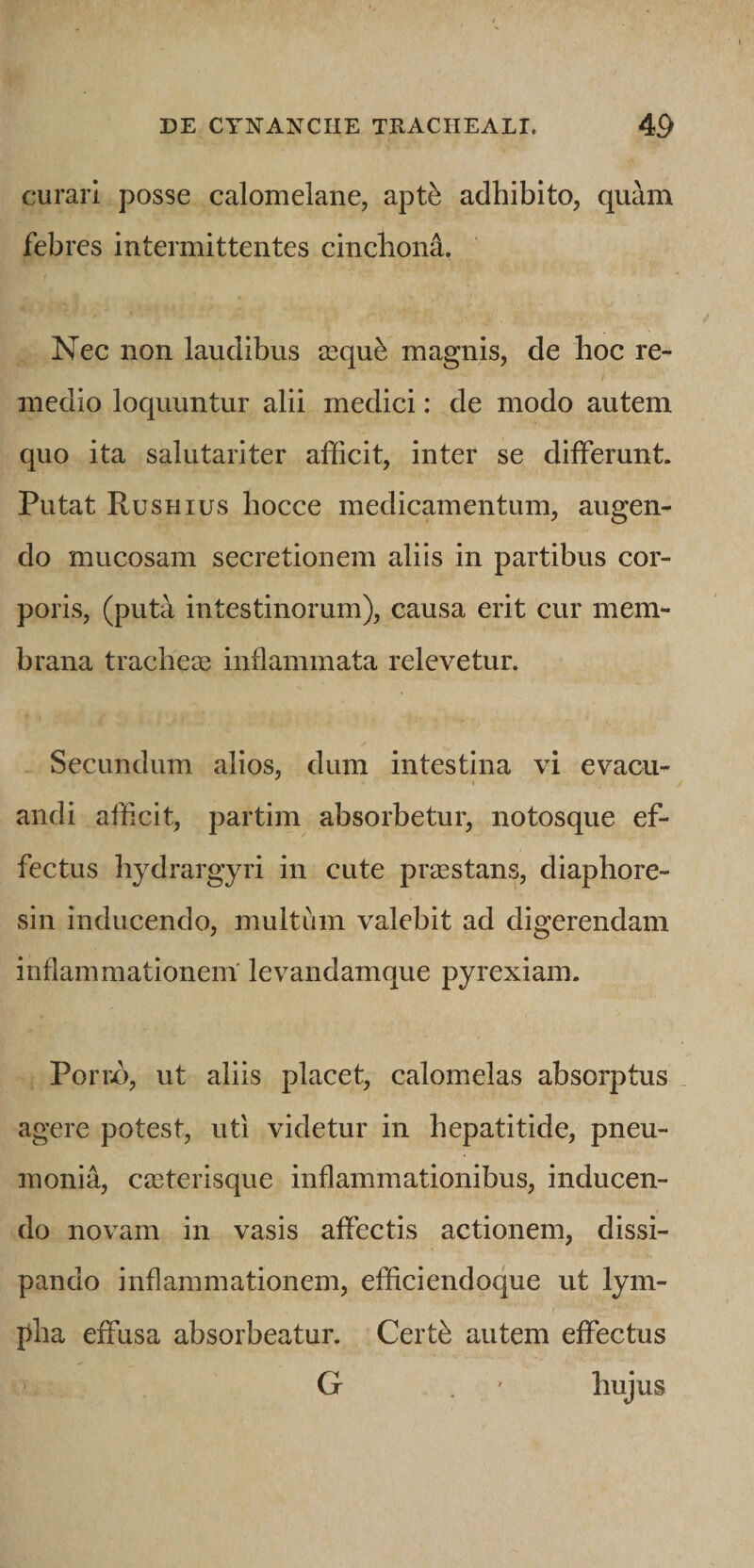 curari posse calomelane, apt^ adhibito, quam febres intermittentes cinchona. Nec non laudibus iequ^ magnis, de hoc re¬ medio loquuntur alii medici: de modo autem quo ita salutariter afficit, inter se differunt. Putat Rushius bocce medicamentum, augen¬ do mucosam secretionem aliis in partibus cor¬ poris, (puta intestinorum), causa erit cur mem¬ brana tracbece inflammata relevetur. Secundum alios, dum intestina vi evacu¬ andi afficit, partim absorbetur, notosque ef¬ fectus bydrargyri in cute praestans, diaphore- sin inducendo, multum valebit ad digerendam inflammationem' levandam que pyrexiam. Porix), ut aliis placet, calomelas absorptus _ agere potest, uti videtur in hepatitide, pneu¬ monia, ca3terisque inflammationibus, inducen¬ do novam in vasis affectis actionem, dissi¬ pando inflammationem, efficiendoque ut lym¬ pha effusa absorbeatur. Certb autem effectus G . ' hujus