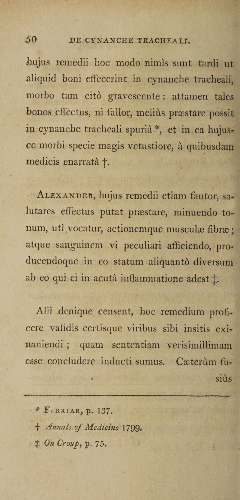 hujus remedii hoc modo nimis sunt tardi ut aliquid boni eifecerint in cynanche tracheali, morbo tam cito gravescente: attamen tales bonos effectus, ni fallor, melius praestare possit in cynanche tracheali spuria % et in ea hujus- ce morbi specie magis vetustiore, a quibusdam medicis enarrata t. * / ' Alexander, hujus remedii etiam fautor, sa¬ lutares effectus putat praestare, minuendo to- num, uti vocatur, actionemque musculae fibrge; atque sanguinem vi peculiari afficiendo, pro- ducendoque in eo statum aliquanto diversum ab eo qui ei in acuta inflammatione adest Alii denique censent, hoc remedium profi¬ cere validis certisque viribus sibi insitis exi¬ naniendi ; quam sententiam verisimillimam esse concludere inducti sumus. C^eterum fu- * sius Ff RRIAR, p. 137. f Annah of Medicine 1799, X On Croup, p. 7&lt;5.