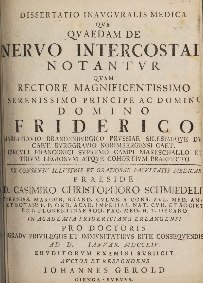 DISSERTATIO INAVGVRALIS MEDICA Q_V A QVAEDAM DE NERVO NOTANTVR QVAM RECTORE MAGNIFICENTISSIMO SERENIS SIMO PRINCIPE A C D O MIN DOMINO F R I D E R I C O IARGGRAVIO BRANDENBVRGiCO PRVSSIAE SILES IAEQVE DY CAET. BVRGGRAVIO NORIMBERGENSi CAET. C1RCVLI FRANCONICl SVPREMO CAMPI MARESCHALLO EI TRIVM LEGIONVM ATQVE COHORTIVM PRAEFECTO EX CONSENSA ILLVSTRIS ET GRATIOSAE FACVLTATIS MEDICAE PRAESIDE ). CASIMIRO CHRISTOPKORO SCHMIEDELI F.REN1SS. MARGGR. BRAND. CVLMB. A CONS. A V L. MED. AN/ ET BOT AN? P. P. O R D. ACAD. 1 M PEKI A L. NAT. CV R. ET SOCIET BOT. FLORENTINAE SOD. FAC. MED. H. T. DECANO IN ACADEMIA FRIUER ICI ANA ERLANGENSI PRO D O C T O R I S (GRADV privilegiis et immvnitatibvs rite conseqvendis AD D. I AN D A R. MDCCLIV. ERVD1T ORVM EXAMINI SVB1ICIT ARCTOR ET RESPONDENS IOHANNES GEROLD GIENGA - SVEVVS.