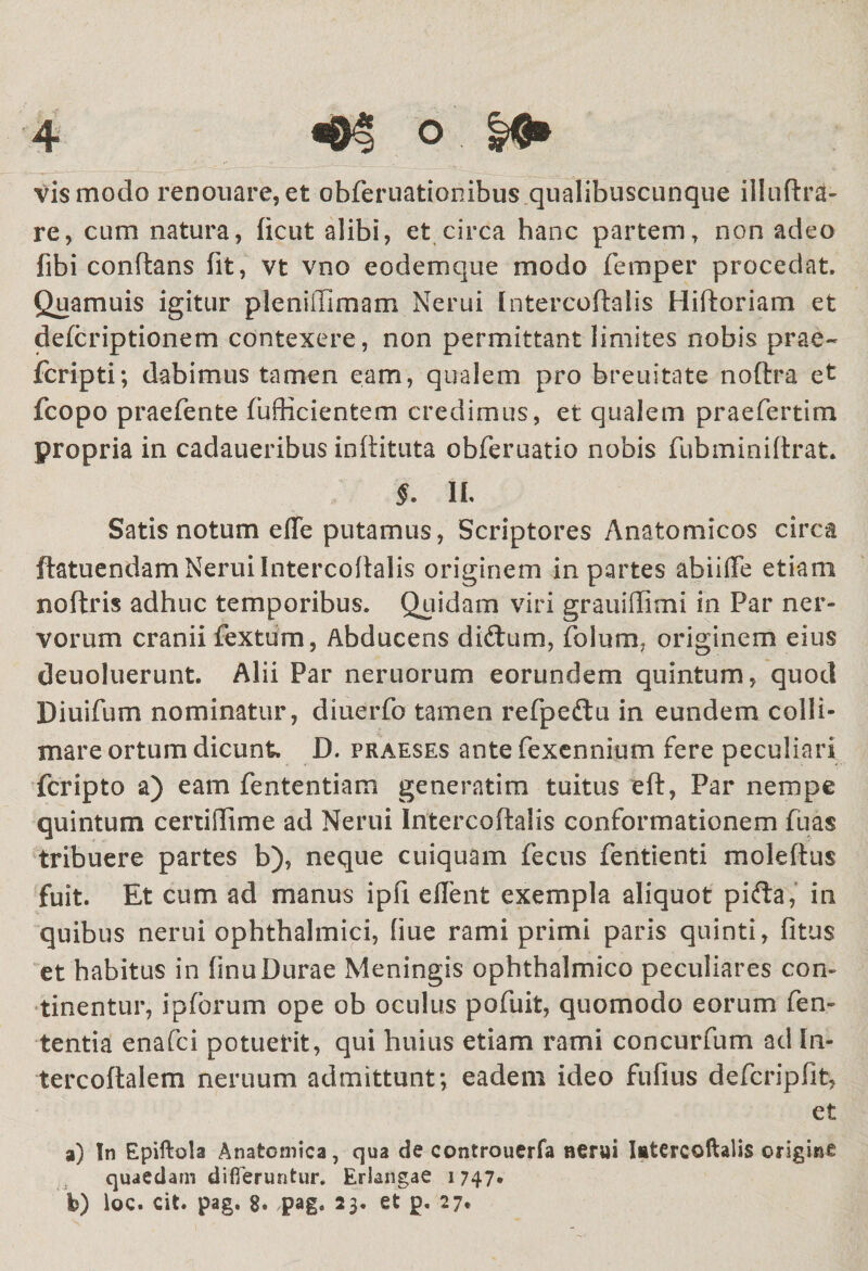 vis modo renouare, et obferuationibus qualibuscunque illuftra- re, cum natura, ficut alibi, et circa hanc partem, non adeo fibi conflans fit, vt vno eodem que modo femper procedat, Quamuis igitur pleniffimam Nerui Intercoftalis Hifloriam et defcriptionem contexere, non permittant limites nobis prae- fcripti; dabimus tamen eam, qualem pro breuitate noftra et fcopo praefente fufticientem credimus, et qualem praefertim propria in cadaueribus inftituta obferuatio nobis fubminiftrat. §. II, Satis notum efTe putamus, Scriptores Anatomicos circa ftatuendam Nerui Intercoftalis originem in partes abiifTe etiam noftris adhuc temporibus. Quidam viri grauiflimi in Par ner¬ vorum cranii fextum, Abducens diftum, Polum, originem eius deuoluerunt. Alii Par neruorum eorundem quintum, quod Diuifum nominatur, diuerfo tamen refpeftu in eundem colli¬ niare ortum dicunt. D. praeses ante fexennium fere peculiari fcripto a) eam fententiam generatim tuitus efl, Par nempe quintum certidime ad Nerui Intercoftalis conformationem fuas tribuere partes b), neque cuiquam fecus fentienti moleftus fuit. Et cum ad manus ipfi e flent exempla aliquot pifta, in quibus nerui ophthalmici, fiue rami primi paris quinti, fitus et habitus in finuDurae Meningis ophthalmico peculiares con¬ tinentur, ipforum ope ob oculus pofuit, quomodo eorum fen- tentia enafci potuerit, qui huius etiam rami concurfum ad In- tercoftalem neruum admittunt; eadem ideo fiifius defcripfit, et a) In Epiftola Anatomica, qua de controuerfa nerui Intercoftalis origine quaedam differuntur. Erlangae 1747» b) loc. cit. pag. 8. pag. 23. et p. 27.