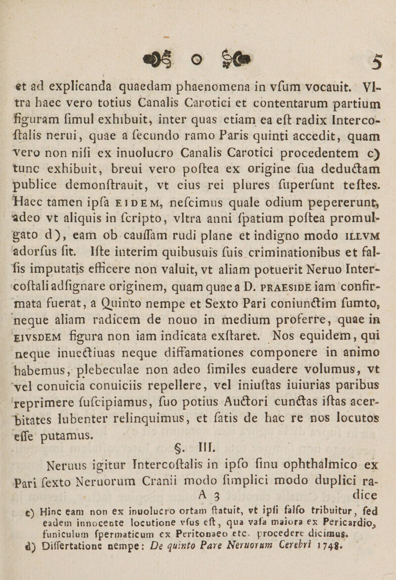 i et ad explicanda quaedam phaenomena in vfum vocauit. Vi¬ tra haec vero totius Canalis Carotici et contentarum partium figuram fimul exhibuit, inter quas etiam ea efl radix Interco- ftalis nerui, quae a fecundo ramo Paris quinti accedit, quam vero non nifi ex inuolucro Canalis Carotici procedentem c) tunc exhibuit, breui vero pofiea ex origine fua dedudam publice demonflrauit, vt eius rei plures fuperfunt tefles. Haec tamen ipfa eidem, nefcimus quale odium pepererun^ 'adeo vt aliquis in fcripto, vitra anni fpatium pofiea promul¬ gato d), eam ob caudam rudi plane et indigno modo illvm adorfus fit. Ifte interim quibusuis fuis criminationibus et fal» fis imputatis efficere non valuit, vt aliam potuerit Neruo Inter- coflaliadfignare originem, quam quae a D. praeside iam confir¬ mata fuerat, a Quinto nempe et Sexto Pari coniundim fumto, neque aliam radicem de nouo in medium proferre, quae in Eivsdem figura non iam indicata exflaret. Nos equidem, qui neque inuediuas neque diffamationes componere in animo habemus, plebeculae non adeo fimiles euadere volumus, vt vel conuicia conuiciis repellere, vel iniuflas iuiurias paribus reprimere fufcipiamus, fuo potius Audori eundas iflas acer¬ bitates lubenter relinquimus, et fatis de hac re nos locutos effe putamus. §. III. Neruus igitur Intercoftalis in ipfo finu ophthalmico ex Pari fexto Neruorum Cranii modo fimplici modo duplici ra» A 3 dice c) Hinc eam non ex inuolucro ortam ftatuit, vt ipli falfo tribuitur, fed eadem innocente locutione vfus eft, qua vafa maiora ex Pericardio., funiculum fpermaticum ex Peritonaeo ete procedere dicimus. d) Diflertatione nempe: De quinto Pare Neruorum Cerebri 1748®