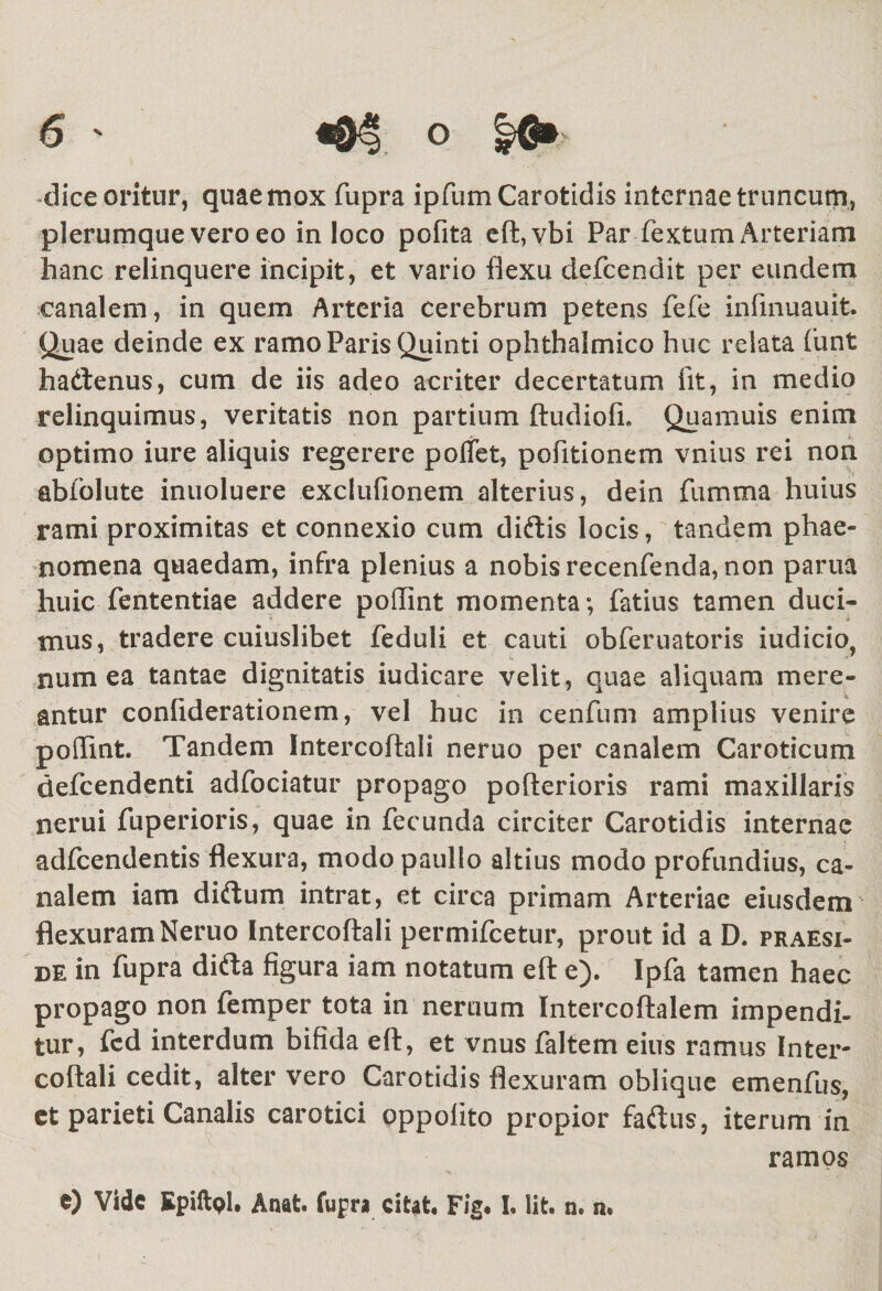 dice oritur, quae mox fupra ipfum Carotidis internae truncum, plerumque vero eo in loco pofita eft,vbi Par fextum Arteriam hanc relinquere incipit, et vario flexu defcendit per eundem canalem, in quem Arteria cerebrum petens fefe infmuauit. Quae deinde ex ramo Paris Quinti ophthalmico huc relata (unt hadtenus, cum de iis adeo acriter decertatum fit, in medio relinquimus, veritatis non partium ftudiofi. Quamuis enim optimo iure aliquis regerere pollet, pofitionem vnius rei non abfolute inuoluere exclufionem alterius, dein fumma huius rami proximitas et connexio cum diftis locis, tandem phae¬ nomena quaedam, infra plenius a nobis recenfenda, non parua huic fententiae addere poflint momenta; fatius tamen duci¬ mus, tradere cuiuslibet feduli et cauti obferuatoris iudicio, num ea tantae dignitatis iudicare velit, quae aliquam mere¬ antur confiderationem, vel huc in cenfum amplius venire pollint. Tandem Intercoftali neruo per canalem Caroticum defcendenti adfociatur propago pofterioris rami maxillaris nerui fuperioris, quae in fecunda circiter Carotidis internae adfcendentis flexura, modo paullo altius modo profundius, ca¬ nalem iam diftum intrat, et circa primam Arteriae eiusdem flexuram Neruo Intercoftali permifcetur, prout id a D. praesi¬ de in fupra difta figura iam notatum eft e). Ipfa tamen haec propago non femper tota in neruum Intercoftalem impendi¬ tur, fed interdum bifida eft, et vnus faltem eius ramus Inter¬ coftali cedit, alter vero Carotidis flexuram oblique emenfus, et parieti Canalis carotici oppolito propior fadus, iterum in ramos e) Vide Epiftol. Anat. fupra citat, Fig* I, lit. n. n» 1